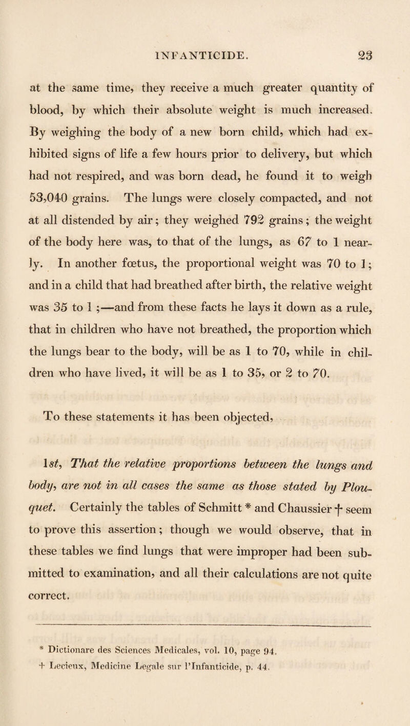 at the same time, they receive a much greater quantity of blood, by which their absolute weight is much increased. By weighing the body of a new born child, which had ex¬ hibited signs of life a few hours prior to delivery, but which had not respired, and was born dead, he found it to weigh 53,040 grains. The lungs were closely compacted, and not at all distended by air; they weighed 792 grains; the weight of the body here was, to that of the lungs, as 67 to 1 near¬ ly. In another foetus, the proportional weight was 70 to I; and in a child that had breathed after birth, the relative weight was 35 to 1 ;—and from these facts he lays it down as a rule, that in children who have not breathed, the proportion which the lungs bear to the body, will be as 1 to 70, while in chil¬ dren who have lived, it will be as I to 35, or 2 to 70. To these statements it has been objected, That the relative proportions between the lungs and body, are not in all cases the same as those stated by Plou- quet. Certainly the tables of Schmitt * and Chaussier seem to prove this assertion; though we would observe, that in these tables we find lungs that were improper had been sub¬ mitted to examination, and all their calculations are not quite correct. * Dictionare ties Sciences Medicales, vol. 10, page 94, + Lecieux, Medicine Legale sur l’lnfanticide, p, 44,