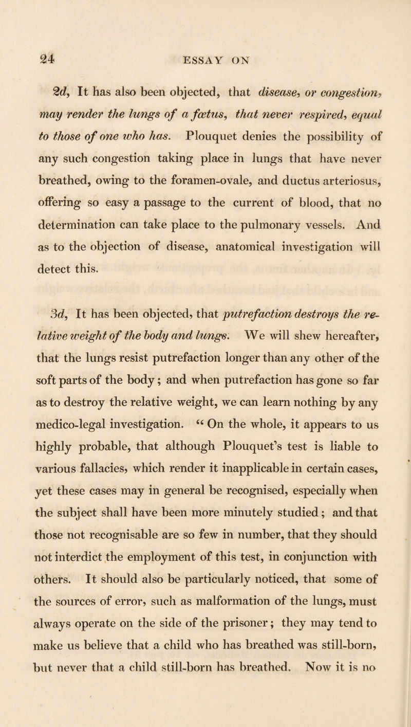 2d, It has also been objected, that disease, or congestion, may render the lungs of a foetus, that never respired, equal to those of one who has. Plouquet denies the possibility of any such congestion taking place in lungs that have never breathed, owing to the foramen-ovale, and ductus arteriosus, offering so easy a passage to the current of blood, that no determination can take place to the pulmonary vessels. And as to the objection of disease, anatomical investigation will detect this. 3d, It has been objected, that putrefaction destroys the re¬ lative weight of the body and lungs. We will shew hereafter, that the lungs resist putrefaction longer than any other of the soft parts of the body; and when putrefaction has gone so far as to destroy the relative weight, we can learn nothing by any medico-legal investigation. 44 On the whole, it appears to us highly probable, that although Plouquet’s test is liable to various fallacies, which render it inapplicable in certain cases, yet these cases may in general be recognised, especially when the subject shall have been more minutely studied; and that those not recognisable are so few in number, that they should not interdict the employment of this test, in conjunction with others. It should also be particularly noticed, that some of the sources of error, such as malformation of the lungs, must always operate on the side of the prisoner; they may tend to make us believe that a child who has breathed was still-born, but never that a child still-born has breathed. Now it is no