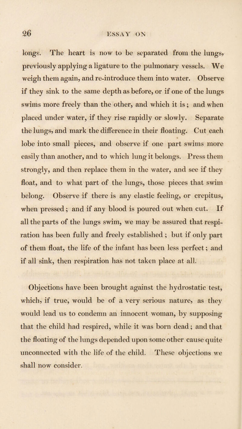 longs. The heart is now to be separated from the lungs? previously applying a ligature to the pulmonary vessels. We weigh them again? and re-introduce them into water. Observe if they sink to the same depth as before, or if one of the lungs swims more freely than the other, and which it is; and when placed under water, if they rise rapidly or slowly. Separate the lungs, and mark the difference in their floating. Cut each lobe into small pieces, and observe if one part swims more easily than another, and to which lung it belongs. Press them strongly, and then replace them in the water, and see if they float, and to what part of the lungs, those pieces that swim belong. Observe if there is any elastic feeling, or crepitus, when pressed; and if any blood is poured out when cut. If all the parts of the lungs swim, we may be assured that respi¬ ration has been fully and freely established ; but if only part of them float, the life of the infant has been less perfect; and if all sink, then respiration has not taken place at all. Objections have been brought against the hydrostatic test, which, if true, would be of a very serious nature, as they would lead us to condemn an innocent woman, by supposing that the child had respired, while it was born dead; and that the floating of the lungs depended upon some other cause quite unconnected with the life of the child. These objections we shall now consider.