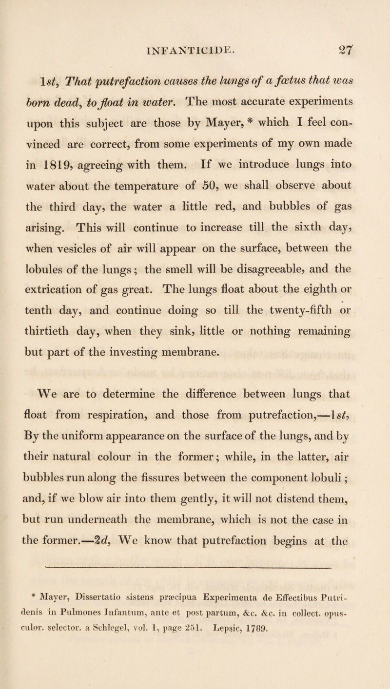 1 st, That putrefaction causes the lungs of a foetus that teas horn dead, to float in water. The most accurate experiments upon this subject are those by Mayer, * which I feel con¬ vinced are correct, from some experiments of my own made in 1819, agreeing with them. If we introduce lungs into water about the temperature of 50, we shall observe about the third day, the water a little red, and bubbles of gas arising. This will continue to increase till the sixth day, when vesicles of air will appear on the surface, between the lobules of the lungs; the smell will be disagreeable, and the extrication of gas great. The lungs float about the eighth or tenth day, and continue doing so till the twenty-fifth or thirtieth day, when they sink, little or nothing remaining but part of the investing membrane. \ '* i .. We are to determine the difference between lungs that float from respiration, and those from putrefaction,-—-ls£, By the uniform appearance on the surface of the lungs, and by their natural colour in the former; while, in the latter, air bubbles run along the fissures between the component lobuli; and, if we blow air into them gently, it will not distend them, but run underneath the membrane, which is not the case in the former.—2d, We know that putrefaction begins at the * Mayer, Dissertatio sistens praecipua Experimenta tie Effectibus Putri- denis in Pulmones Infantum, ante et post partum, &c. &c. in collect, opus- culor. selector, a Schlegel, vol. 1, page 251. Lepsic, 1789.
