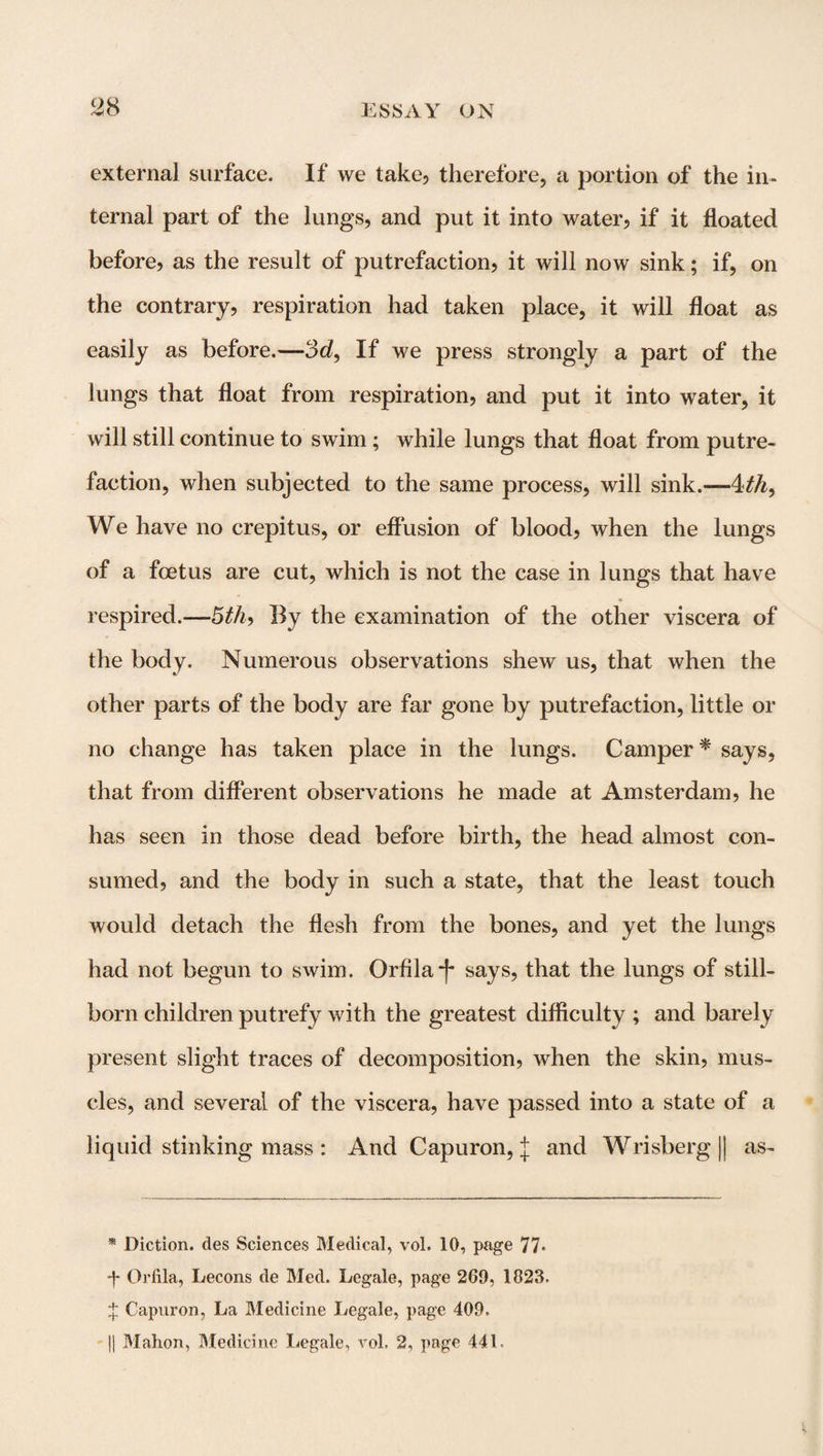external surface. If we take, therefore, a portion of the in¬ ternal part of the lungs, and put it into water, if it floated before, as the result of putrefaction, it will now sink; if, on the contrary, respiration had taken place, it will float as easily as before.—3d, If we press strongly a part of the lungs that float from respiration, and put it into water, it will still continue to swim; while lungs that float from putre¬ faction, when subjected to the same process, will sink.—4th. We have no crepitus, or effusion of blood, when the lungs of a foetus are cut, which is not the case in lungs that have respired.—5th, Ily the examination of the other viscera of the body. Numerous observations shew us, that when the other parts of the body are far gone by putrefaction, little or no change has taken place in the lungs. Camper * says, that from different observations he made at Amsterdam, he has seen in those dead before birth, the head almost con¬ sumed, and the body in such a state, that the least touch would detach the flesh from the bones, and yet the lungs had not begun to swim. Orfila-f* says, that the lungs of still¬ born children putrefy with the greatest difficulty ; and barely present slight traces of decomposition, when the skin, mus¬ cles, and several of the viscera, have passed into a state of a liquid stinking mass : And Capuron, j and Wrisberg|| as- * Diction, des Sciences Medical, vol. 10, page 77* •f Orfila, Lecons de Med. Legale, page 269, 1823. Capuron, La Medicine Legale, page 409. || Mahon, Medicine Legale, vol. 2, page 441-