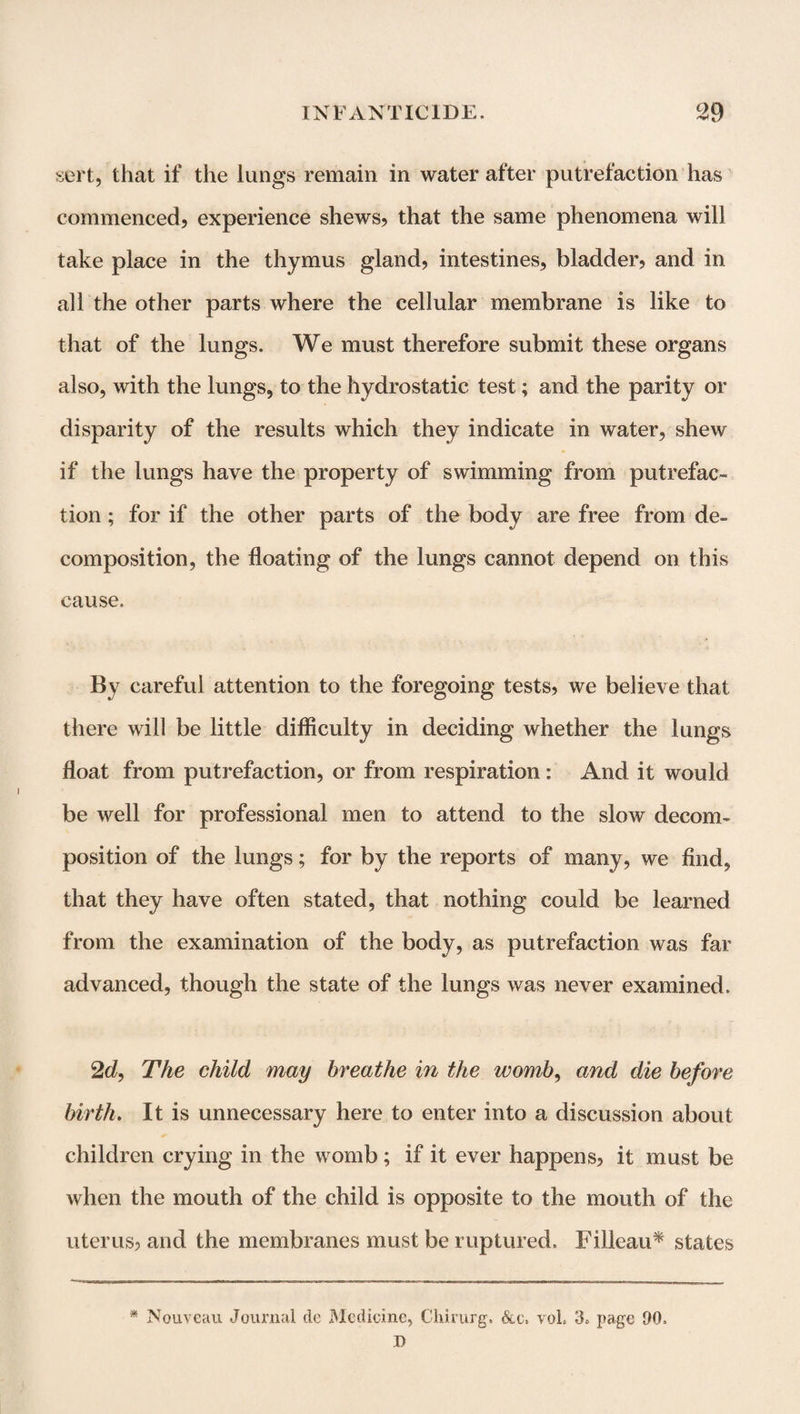 sort, that if the lungs remain in water after putrefaction has commenced, experience shews, that the same phenomena will take place in the thymus gland, intestines, bladder, and in all the other parts where the cellular membrane is like to that of the lungs. We must therefore submit these organs also, with the lungs, to the hydrostatic test; and the parity or disparity of the results which they indicate in water, shew if the lungs have the property of swimming from putrefac¬ tion ; for if the other parts of the body are free from de¬ composition, the floating of the lungs cannot depend on this cause. By careful attention to the foregoing tests, we believe that there will be little difficulty in deciding whether the lungs float from putrefaction, or from respiration : And it would be well for professional men to attend to the slow decom¬ position of the lungs; for by the reports of many, we find, that they have often stated, that nothing could be learned from the examination of the body, as putrefaction was far advanced, though the state of the lungs was never examined. 2d, The child may breathe in the womb, and die before birth. It is unnecessary here to enter into a discussion about children crying in the womb; if it ever happens, it must be when the mouth of the child is opposite to the mouth of the uterus, and the membranes must be ruptured, Filleau* states * Nouveau Journal do Medicine, Chirurg. Slc-. voL page JO,