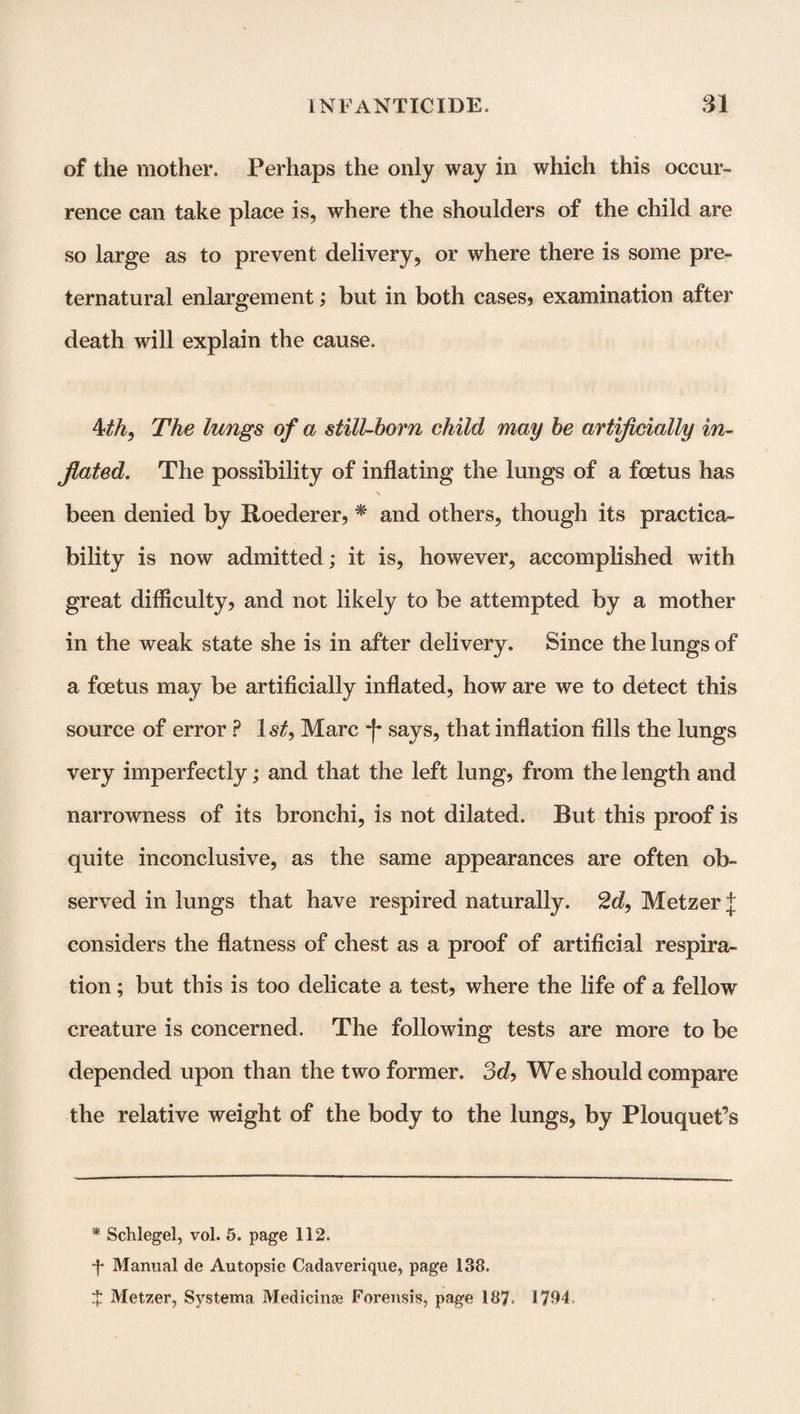 of the mother. Perhaps the only way in which this occur¬ rence can take place is, where the shoulders of the child are so large as to prevent delivery, or where there is some pre¬ ternatural enlargement; but in both cases* examination after death will explain the cause. 4th, The lungs of a still-born child may be artificially in¬ flated. The possibility of inflating the lungs of a foetus has been denied by Roederer, * and others, though its practica¬ bility is now admitted; it is, however, accomplished with great difficulty, and not likely to be attempted by a mother in the weak state she is in after delivery. Since the lungs of a foetus may be artificially inflated, how are we to detect this source of error ? ls£, Marc -f* says, that inflation fills the lungs very imperfectly; and that the left lung, from the length and narrowness of its bronchi, is not dilated. But this proof is quite inconclusive, as the same appearances are often ob¬ served in lungs that have respired naturally. 2d, Metzer J considers the flatness of chest as a proof of artificial respira¬ tion ; but this is too delicate a test, where the life of a fellow creature is concerned. The following tests are more to be depended upon than the two former. 3d, We should compare the relative weight of the body to the lungs, by Plouquet’s * Schlegel, vol. 5. page 112. •f Manual de Autopsie Cadaverique, page 138. ^ Metzer, Systema Medicinse Forensis, page 187. 1794