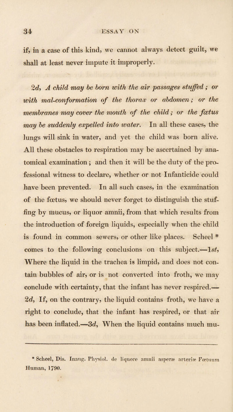 if, in a case of this kind, we cannot always detect guilt, we shall at least never impute it improperly, 2d, A child may be born with the air passages stuffed; or with mat-conformation of the thorax or abdomen; or the membranes may cover the mouth of the child; or the foetus may be suddenly expelled into water. In all these cases, the lungs will sink in water, and yet the child was born alive. All these obstacles to respiration may be ascertained by ana¬ tomical examination; and then it will be the duty of the pro¬ fessional witness to declare, whether or not Infanticide could have been prevented. In all such cases, in the examination of the foetus, we should never forget to distinguish the stuf¬ fing by mucus, or liquor amnii, from that which results from the introduction of foreign liquids, especially when the child is found in common sewers, or other like places. Scheel * comes to the following conclusions on this subject.— Where the liquid in the trachea is limpid, and does not con¬ tain bubbles of air, or is not converted into froth, we may conclude with certainty, that the infant has never respired.— 2d, If, on the contrary, the liquid contains froth, we have a right to conclude, that the infant has respired, or that air has been inflated.—3d, When the liquid contains much mu- * Scheel, Dis. Inaug. Physiol, de liquore amnii asperae arteria? Foetuum Human, 1790.