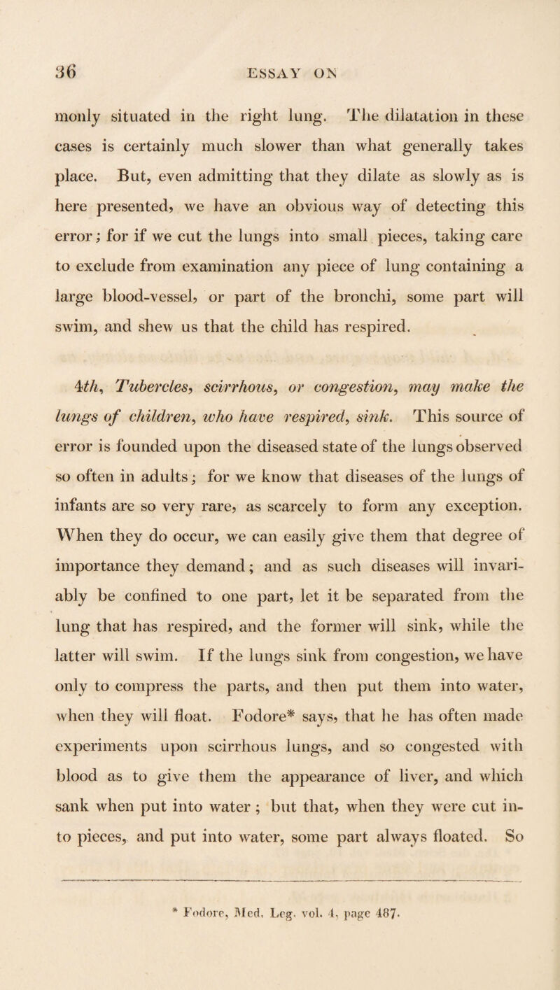 monly situated in the right lung. The dilatation in these cases is certainly much slower than what generally takes place. But, even admitting that they dilate as slowly as is here presented? we have an obvious way of detecting this error; for if we cut the lungs into small pieces, taking care to exclude from examination any piece of lung containing a large blood-vessel? or part of the bronchi, some part will swim, and shew us that the child has respired. 4th, Tubercles? scirrhous, or congestion, may make the lungs of children, who have respired, sink. This source of error is founded upon the diseased state of the lungs observed so often in adults; for we know that diseases of the lungs of infants are so very rare? as scarcely to form any exception. When they do occur, we can easily give them that degree of importance they demand; and as such diseases will invari¬ ably be confined to one part, let it be separated from the lung that has respired? and the former will sink? while the latter will swim. If the lungs sink from congestion, we have only to compress the parts, and then put them into water, when they will float. Fodore* says? that he has often made experiments upon scirrhous lungs, and so congested with blood as to give them the appearance of liver, and which sank when put into water; but that, when they were cut in¬ to pieces, and put into water, some part always floated. So * Fodore, Med, Leg. vol. 4, page 487-