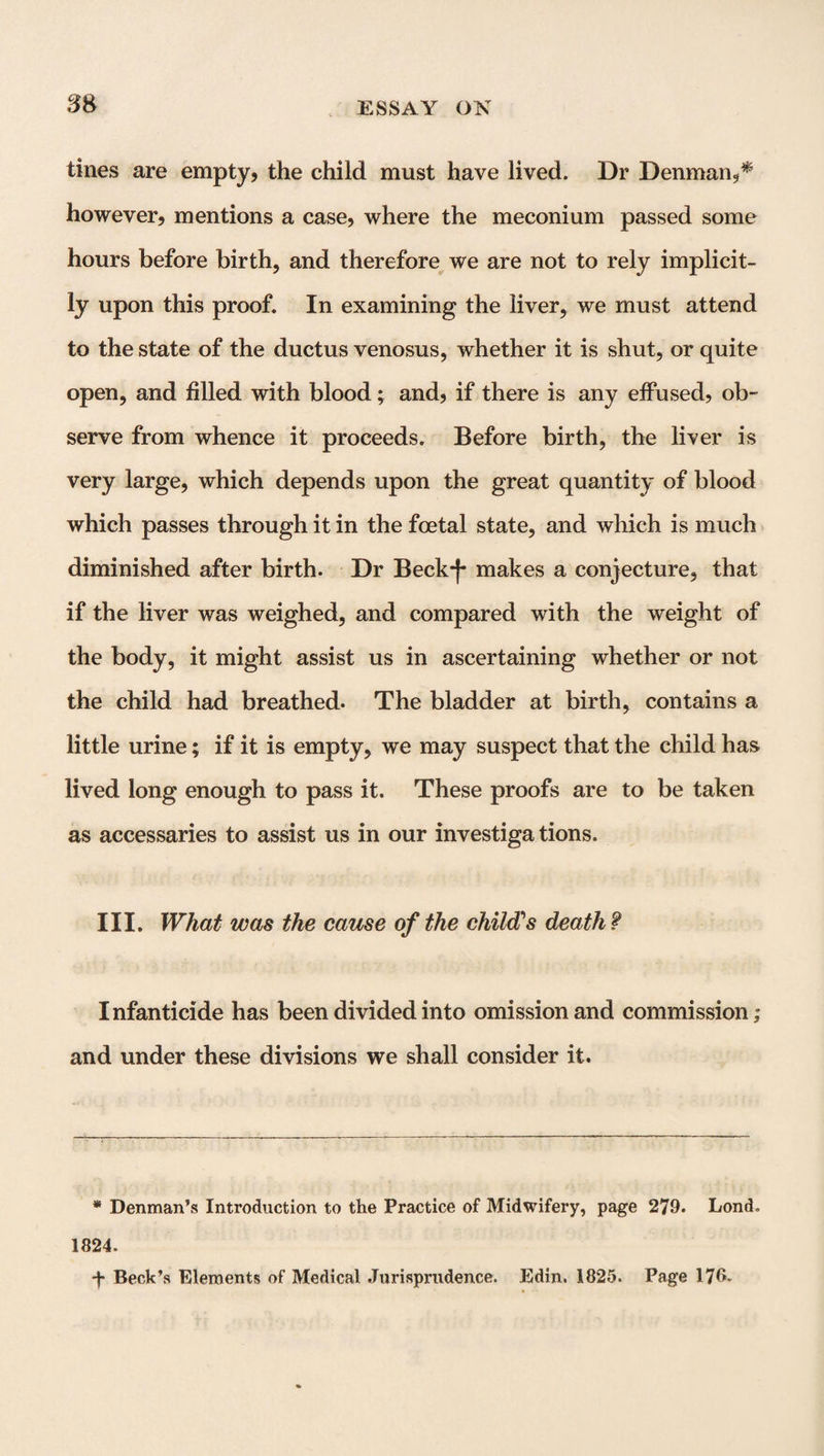 tines are empty, the child must have lived. Dr Denman,* however, mentions a case, where the meconium passed some hours before birth, and therefore we are not to rely implicit¬ ly upon this proof. In examining the liver, we must attend to the state of the ductus venosus, whether it is shut, or quite open, and filled with blood; and, if there is any effused, ob¬ serve from whence it proceeds. Before birth, the liver is very large, which depends upon the great quantity of blood which passes through it in the foetal state, and which is much diminished after birth. Dr Beck-)- makes a conjecture, that if the liver was weighed, and compared with the weight of the body, it might assist us in ascertaining whether or not the child had breathed. The bladder at birth, contains a little urine; if it is empty, we may suspect that the child has lived long enough to pass it. These proofs are to be taken as accessaries to assist us in our investiga tions. III. What was the cause of the child's death ? Infanticide has been divided into omission and commission,- and under these divisions we shall consider it. * Denman’s Introduction to the Practice of Midwifery, page 279. Lond. 1824. ■f Beck’s Elements of Medical Jurisprudence. Edin. 1825. Page 176*