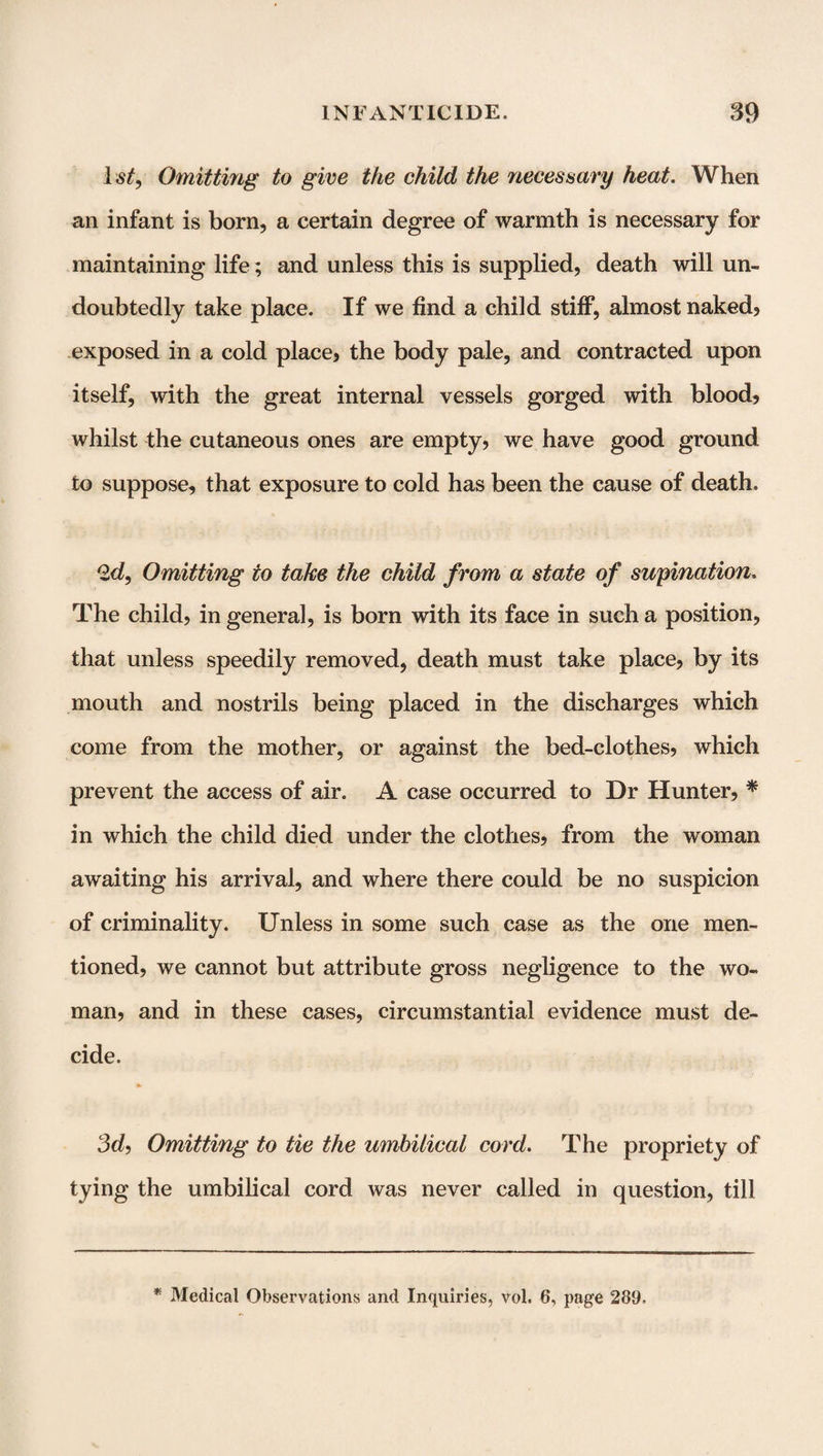 ls£, Omitting to give the child the necessary heat. When an infant is born, a certain degree of warmth is necessary for maintaining life; and unless this is supplied, death will un¬ doubtedly take place. If we find a child stiff, almost naked? exposed in a cold place, the body pale, and contracted upon itself, with the great internal vessels gorged with blood, whilst the cutaneous ones are empty, we have good ground to suppose, that exposure to cold has been the cause of death. 2d, Omitting to take the child from a state of supination. The child, in general, is born with its face in such a position, that unless speedily removed, death must take place, by its mouth and nostrils being placed in the discharges which come from the mother, or against the bed-clothes, which prevent the access of air. A case occurred to Dr Hunter, * in which the child died under the clothes, from the woman awaiting his arrival, and where there could be no suspicion of criminality. Unless in some such case as the one men¬ tioned, we cannot but attribute gross negligence to the wo¬ man, and in these cases, circumstantial evidence must de¬ cide. 3d, Omitting to tie the umbilical cord. The propriety of tying the umbilical cord was never called in question, till * Medical Observations and Inquiries, vol. 6, page 289.