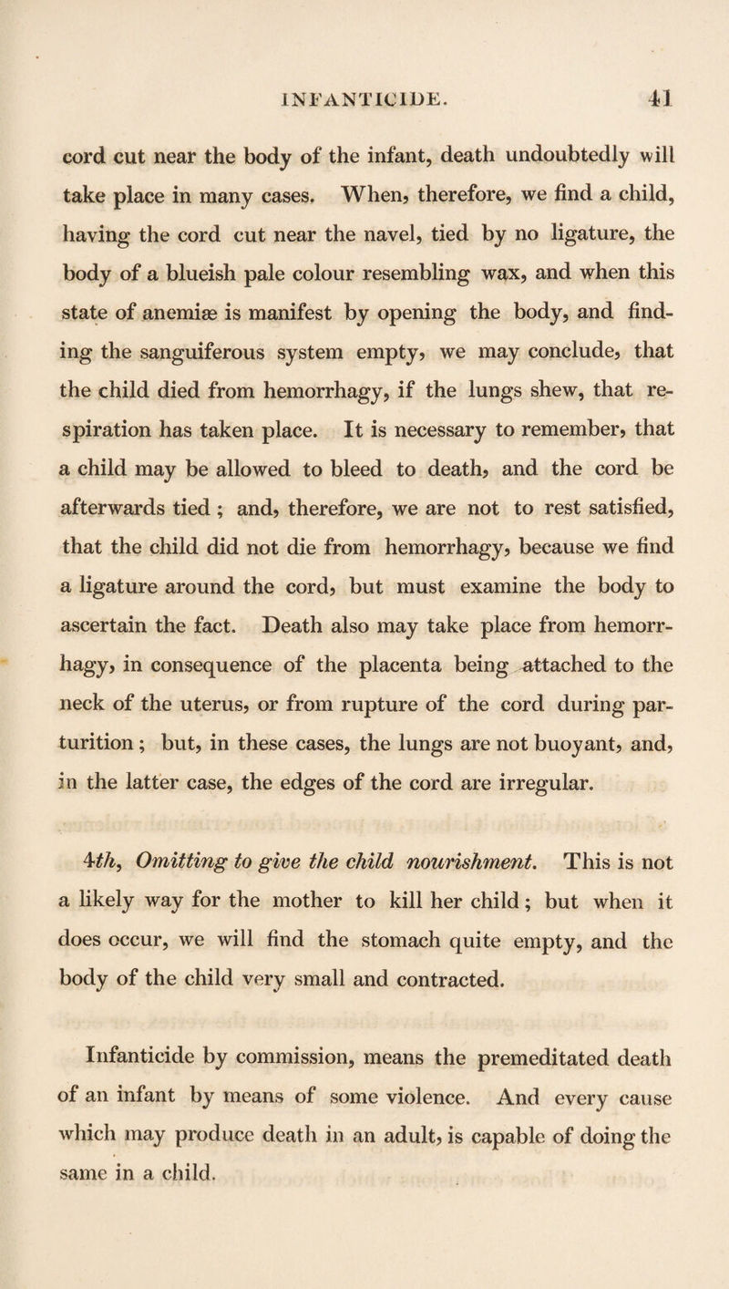 cord cut near the body of the infant, death undoubtedly will take place in many cases. When? therefore, we find a child, having the cord cut near the navel, tied by no ligature, the body of a blueish pale colour resembling wax, and when this state of anemias is manifest by opening the body, and find¬ ing the sanguiferous system empty? we may conclude? that the child died from hemorrhagy, if the lungs shew, that re¬ spiration has taken place. It is necessary to remember? that a child may be allowed to bleed to death? and the cord be afterwards tied; and? therefore, we are not to rest satisfied, that the child did not die from hemorrhagy? because we find a ligature around the cord? but must examine the body to ascertain the fact. Death also may take place from hemorr¬ hagy? in consequence of the placenta being attached to the neck of the uterus? or from rupture of the cord during par¬ turition ; but? in these cases, the lungs are not buoyant? and? in the latter case, the edges of the cord are irregular. 4th, Omitting to give the child nourishment. This is not a likely way for the mother to kill her child; but when it does occur, we will find the stomach quite empty, and the body of the child very small and contracted. Infanticide by commission, means the premeditated death of an infant by means of some violence. And every cause which may produce death in an adult? is capable of doing the same in a child.