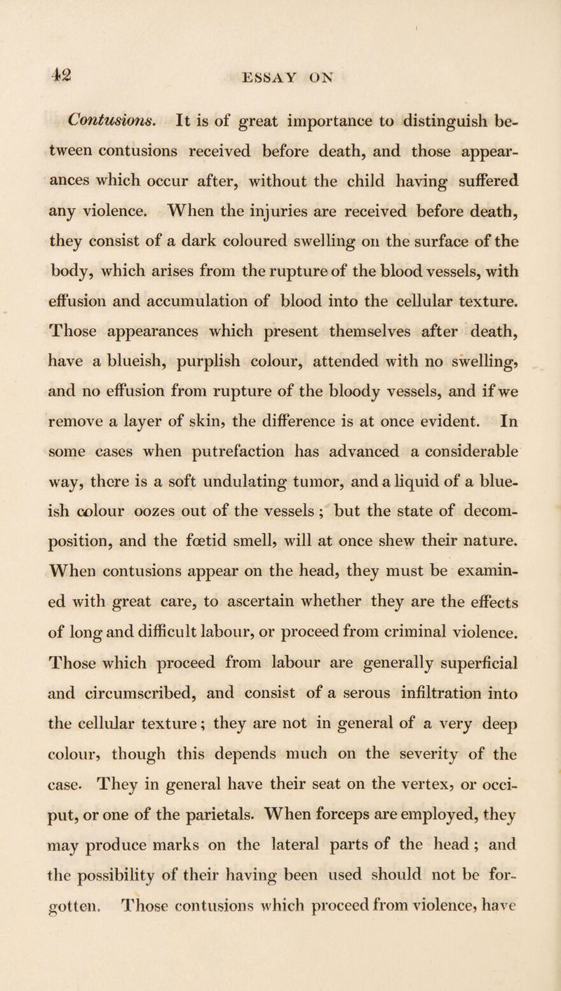 I 42 ESSAY OK Contusions. It is of great importance to distinguish be¬ tween contusions received before death, and those appear¬ ances which occur after, without the child having suffered any violence. When the injuries are received before death, they consist of a dark coloured swelling on the surface of the body, which arises from the rupture of the blood vessels, with effusion and accumulation of blood into the cellular texture. Those appearances which present themselves after death, have a blueish, purplish colour, attended with no swelling, and no effusion from rupture of the bloody vessels, and if we remove a layer of skin, the difference is at once evident. In some cases when putrefaction has advanced a considerable way, there is a soft undulating tumor, and a liquid of a blue¬ ish colour oozes out of the vessels ; but the state of decom¬ position, and the foetid smell, will at once shew their nature. When contusions appear on the head, they must be examin¬ ed with great care, to ascertain whether they are the effects of long and difficult labour, or proceed from criminal violence. Those which proceed from labour are generally superficial and circumscribed, and consist of a serous infiltration into the cellular texture; they are not in general of a very deep colour, though this depends much on the severity of the case. They in general have their seat on the vertex, or occi¬ put, or one of the parietals. When forceps are employed, they may produce marks on the lateral parts of the head; and the possibility of their having been used should not be for¬ gotten.. Those contusions which proceed from violence, have