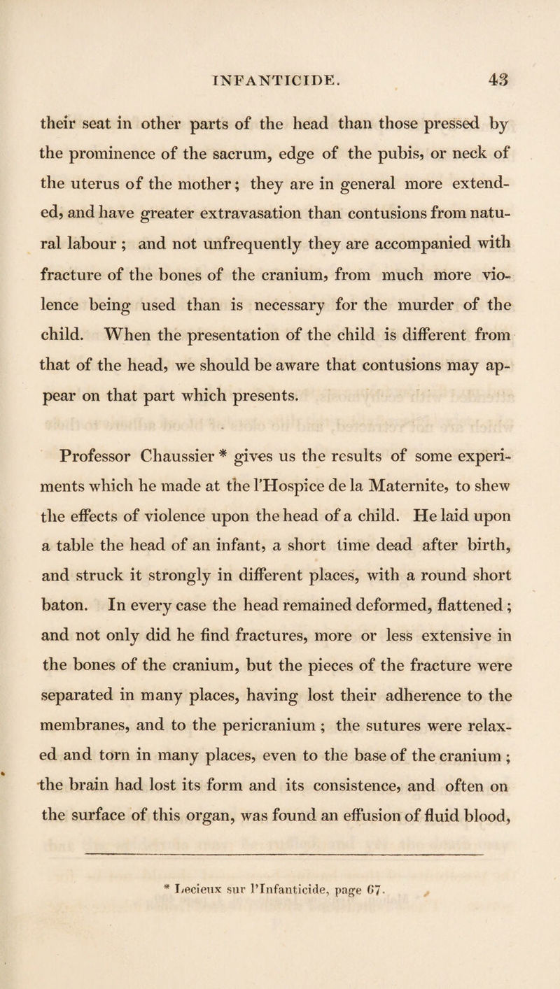 their seat in other parts of the head than those pressed by the prominence of the sacrum, edge of the pubis, or neck of the uterus of the mother; they are in general more extend¬ ed, and have greater extravasation than contusions from natu¬ ral labour ; and not unfrequently they are accompanied with fracture of the bones of the cranium, from much more vio¬ lence being used than is necessary for the murder of the child. When the presentation of the child is different from that of the head, we should be aware that contusions may ap¬ pear on that part which presents. Professor Chaussier * gives us the results of some experi¬ ments which he made at the THospice de la Maternite, to shew the effects of violence upon the head of a child. He laid upon a table the head of an infant, a short time dead after birth, and struck it strongly in different places, with a round short baton. In every case the head remained deformed, flattened; and not only did he find fractures, more or less extensive in the bones of the cranium, but the pieces of the fracture were separated in many places, having lost their adherence to the membranes, and to the pericranium ; the sutures were relax¬ ed and torn in many places, even to the base of the cranium ; the brain had lost its form and its consistence, and often on the surface of this organ, was found an effusion of fluid blood, * Lecieux sur PInfanticide, page G7-