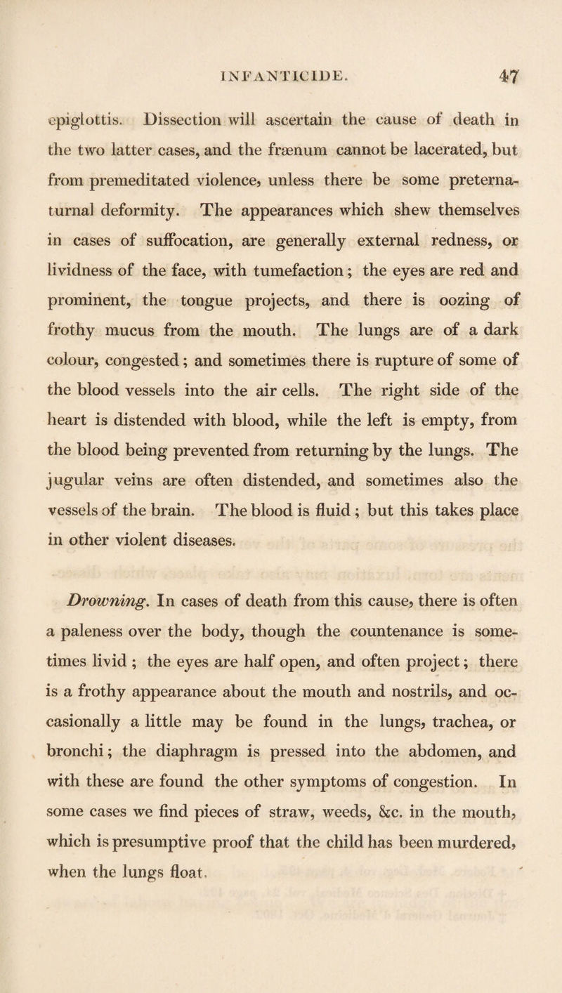 epiglottis. Dissection will ascertain the cause of death in the two latter cases, and the frsenum cannot be lacerated, but from premeditated violence, unless there be some preterna- turna] deformity. The appearances which shew themselves in cases of suffocation, are generally external redness, or lividness of the face, with tumefaction; the eyes are red and prominent, the tongue projects, and there is oozing of frothy mucus from the mouth. The lungs are of a dark colour, congested; and sometimes there is rupture of some of the blood vessels into the air cells. The right side of the heart is distended with blood, while the left is empty, from the blood being prevented from returning by the lungs. The jugular veins are often distended, and sometimes also the vessels of the brain. The blood is fluid; but this takes place in other violent diseases. Drowning. In cases of death from this cause, there is often a paleness over the body, though the countenance is some¬ times livid ; the eyes are half open, and often project; there is a frothy appearance about the mouth and nostrils, and oc¬ casionally a little may be found in the lungs, trachea, or bronchi; the diaphragm is pressed into the abdomen, and with these are found the other symptoms of congestion. In some cases we find pieces of straw, weeds, &e. in the mouth, which is presumptive proof that the child has been murdered? when the lungs float.