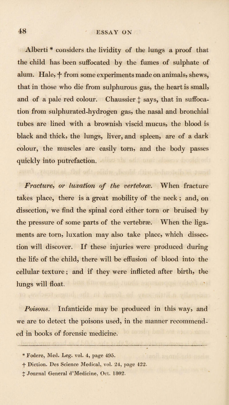 Alberti * * considers the lividity of the lungs a proof that the child has been suffocated by the fumes of sulphate of alum. Hale, *f* from some experiments made on animals, shews, that in those who die from sulphurous gas, the heart is small, and of a pale red colour. Chaussier J says, that in suffoca¬ tion from sulphurated-hydrogen gas, the nasal and bronchial tubes are lined with a brownish viscid mucus, the blood is black and thick, the lungs, liver, and spleen, are of a dark colour, the muscles are easily torn, and the body passes quickly into putrefaction. Fracture, or luxation of the vertebrce. When fracture takes place, there is a great mobility of the neck; and, on dissection, we find the spinal cord either torn or bruised by the pressure of some parts of the vertebrae. When the liga¬ ments are torn, luxation may also take place, which dissec¬ tion will discover. If these injuries were produced during the life of the child, there will be effusion of blood into the cellular texture; and if they were inflicted after birth, the lungs will float. Poisons. Infanticide may be produced in this way, and we are to detect the poisons used, in the manner recommend¬ ed in books of forensic medicine. * * Fodere, Med. Leg. vol. 4, page 495. -j* Diction. Des Science Medical, vol. 24, page 422. ^Journal General d’Medicine, Oct. 1802.