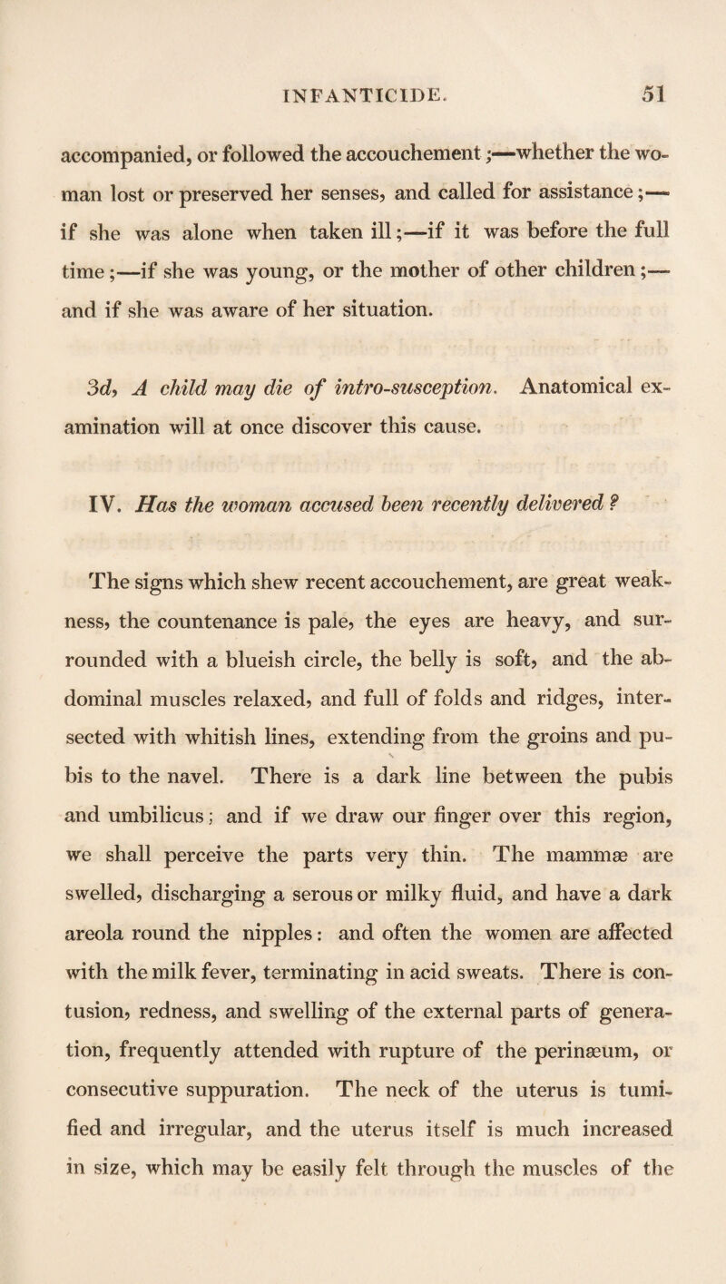 accompanied, or followed the accouchement;—whether the wo¬ man lost or preserved her senses, and called for assistance;— if she was alone when taken illif it was before the full time;—if she was young, or the mother of other children;—• and if she was aware of her situation. 3d, A child may die of intro-susception. Anatomical ex¬ amination will at once discover this cause. IV. Has the woman accused been recently delivered ? The signs which shew recent accouchement, are great weak¬ ness, the countenance is pale, the eyes are heavy, and sur¬ rounded with a blueish circle, the belly is soft, and the ab¬ dominal muscles relaxed, and full of folds and ridges, inter¬ sected with whitish lines, extending from the groins and pu¬ bis to the navel. There is a dark line between the pubis and umbilicus; and if we draw our finger over this region, we shall perceive the parts very thin. The mammae are swelled, discharging a serous or milky fluid, and have a dark areola round the nipples: and often the women are affected with the milk fever, terminating in acid sweats. There is con¬ tusion, redness, and swelling of the external parts of genera¬ tion, frequently attended with rupture of the perinaeum, or consecutive suppuration. The neck of the uterus is tumi- fied and irregular, and the uterus itself is much increased in size, which may be easily felt through the muscles of the