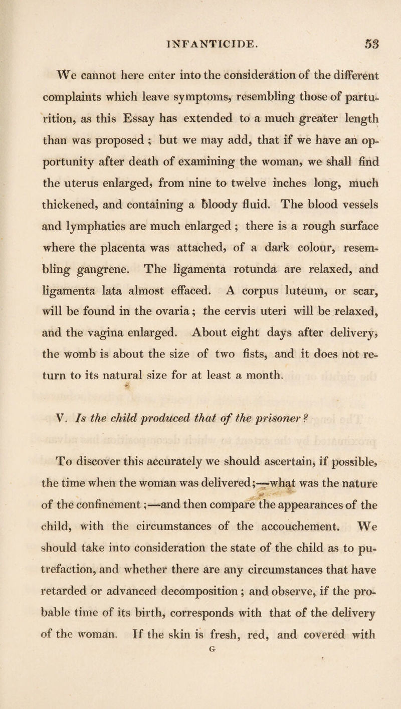 We cannot here enter into the consideration of the different complaints which leave symptoms, resembling those of partu¬ rition, as this Essay has extended to a much greater length than was proposed ; but we may add, that if we have an op¬ portunity after death of examining the woman, we shall find the uterus enlarged, from nine to twelve inches long, much thickened, and containing a bloody fluid. The blood vessels and lymphatics are much enlarged; there is a rough surface where the placenta was attached, of a dark colour, resem¬ bling gangrene. The ligamenta rotunda are relaxed, and ligamenta lata almost effaced. A corpus luteum, or scar, will be found in the ovaria; the cervis uteri will be relaxed, and the vagina enlarged. About eight days after delivery, the womb is about the size of two fists, and it does not re¬ turn to its natural size for at least a month. V. Is the child produced that of the prisoner ? To discover this accurately we should ascertain, if possible, the time when the woman was delivered;—what was the nature of the confinement;—and then compare the appearances of the child, with the circumstances of the accouchement. We should take into consideration the state of the child as to pu¬ trefaction, and whether there are any circumstances that have retarded or advanced decomposition; and observe, if the pro¬ bable time of its birth, corresponds with that of the delivery of the woman. If the skin is fresh, red, and covered with G