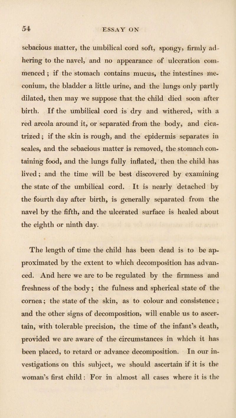 sebacious matter, the umbilical cord soft, spongy, firmly ad¬ hering to the navel, and no appearance of ulceration com¬ menced ; if the stomach contains mucus, the intestines me¬ conium, the bladder a little urine, and the lungs only partly dilated, then may we suppose that the child died soon after birth. If the umbilical cord is dry and withered, with a red areola around it, or separated from the body, and cica¬ trized ; if the skin is rough, and the epidermis separates in scales, and the sebacious matter is removed, the stomach con¬ taining food, and the lungs fully inflated, then the child has lived; and the time will be best discovered by examining the state of the umbilical cord. It is nearly detached by the fourth day after birth, is generally separated from the navel by the fifth, and the ulcerated surface is healed about the eighth or ninth day. The length of time the child has been dead is to be ap¬ proximated by the extent to which decomposition has advan¬ ced. And here we are to be regulated by the firmness and freshness of the body; the fulness and spherical state of the cornea; the state of the skin, as to colour and consistence; and the other signs of decomposition, will enable us to ascer¬ tain, with tolerable precision, the time of the infant’s death, provided we are aware of the circumstances in which it has been placed, to retard or advance decomposition. In our in¬ vestigations on this subject, we should ascertain if it is the woman’s first child: For in almost all cases where it is the