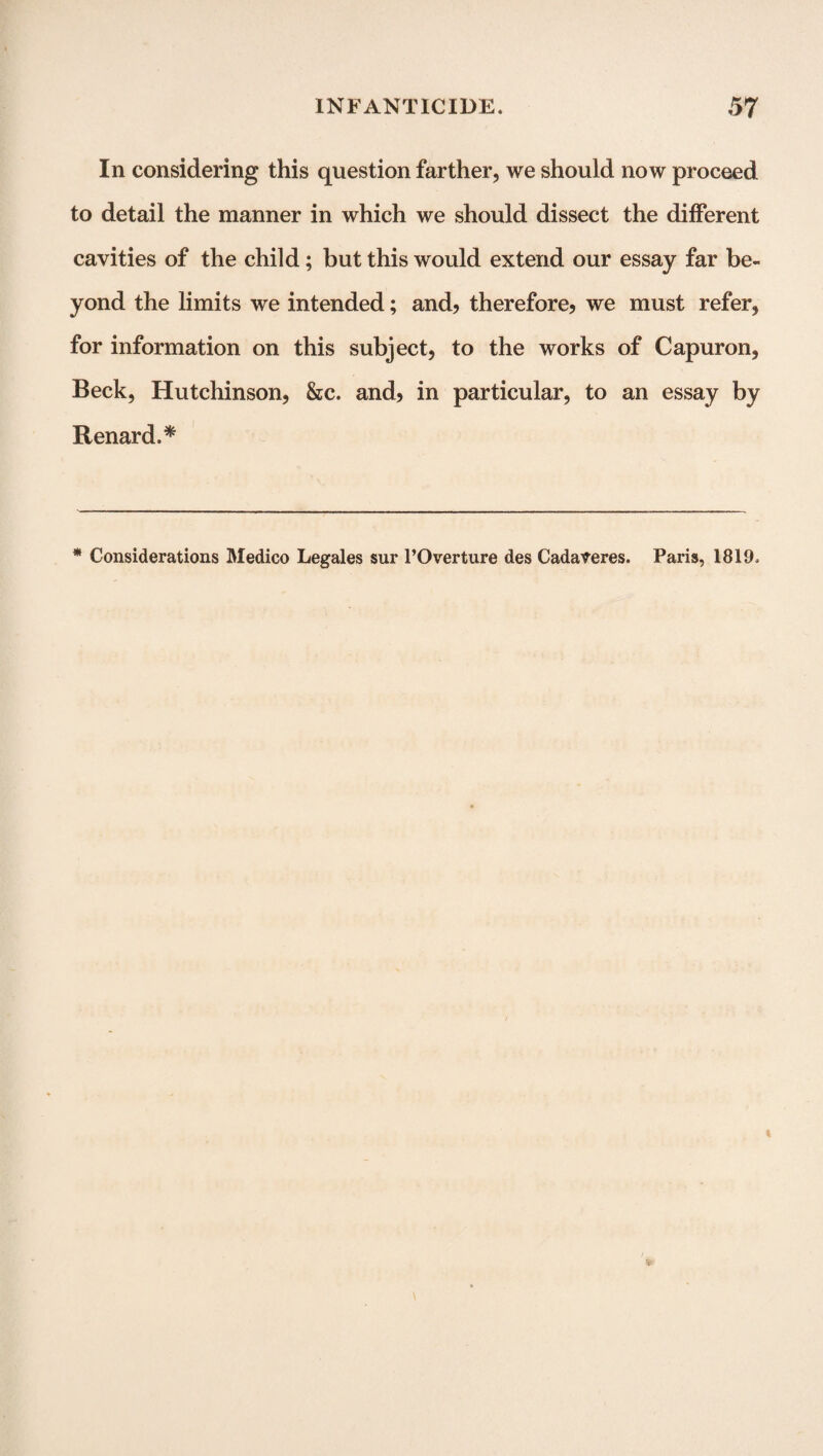 In considering this question farther, we should now proceed to detail the manner in which we should dissect the different cavities of the child; but this would extend our essay far be¬ yond the limits we intended; and? therefore? we must refer, for information on this subject, to the works of Capuron, Beck, Hutchinson, &c. and? in particular, to an essay by Renard.* * Considerations Medico Legales sur l’Overture des Cadaveres. Paris, 1819.