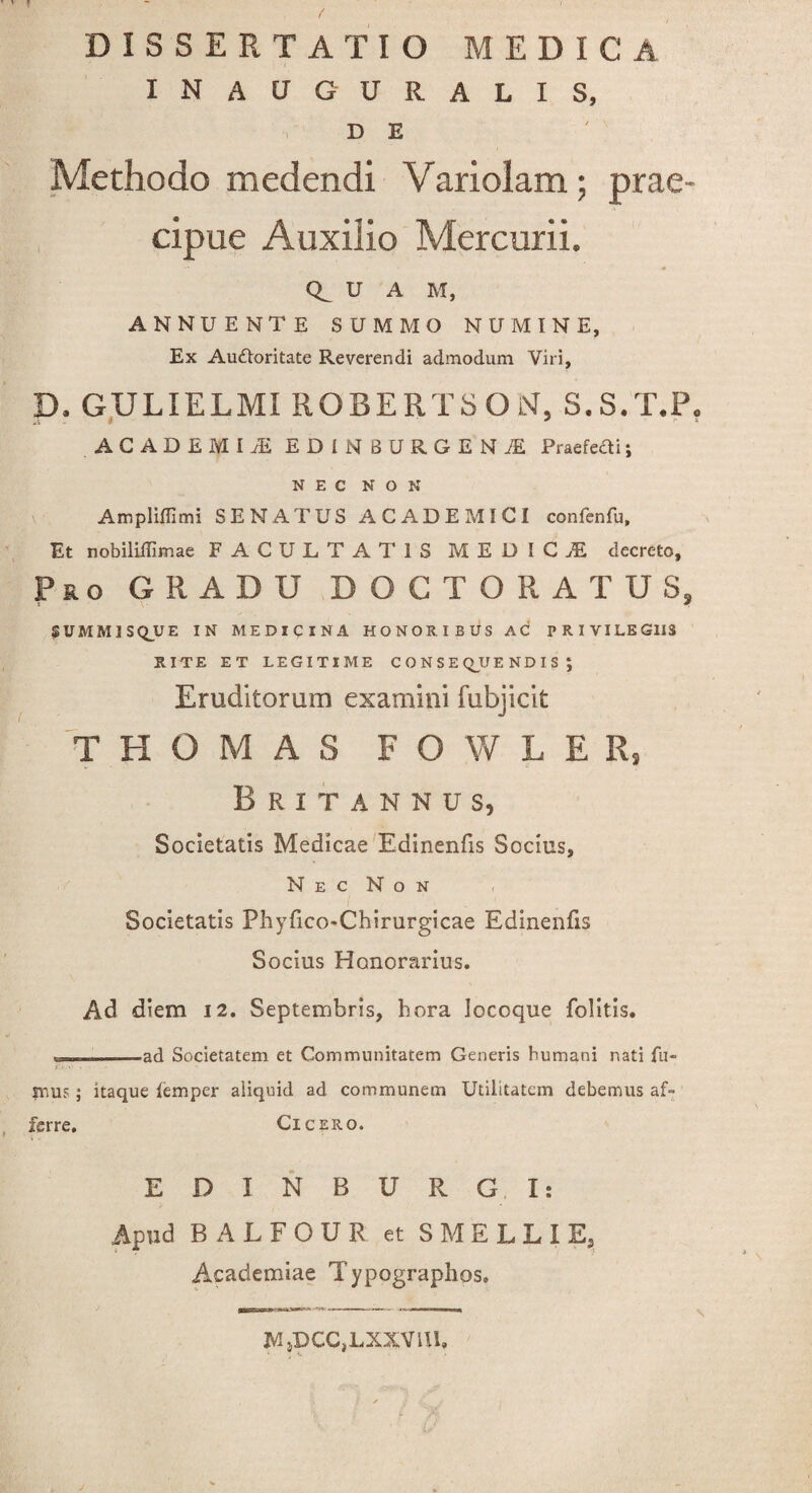 f DISSERTATIO MEDICA INAUGURALIS, D E Methodo medendi Variolam; prae¬ cipue Auxilio Mercurii. U A M, ANNUENTE SUMMO NUMINE, Ex Auftoritate Reverendi admodum Viri, D. GULIELMI ROBERTSOiST, S.S.T.P, A C A D £ M i /E EDINBURGENjE Praefedtii NEC NON Ampliffimi SENATUS ACADEMICI confenfu, Et nobiliffimae FACULTATIS MEDIC.E decreto. Pro GRADU DOCTORATU3, SUMM1SQ_UE IN MEDICINA HONORIBUS AC PRIVILEGIIS RITE ET LEGITIME C O N S E QJJE ND I S ; Eruditorum examini fubjicit T H O M A S FOWLER, Britannus, Societatis Medicae Eainenfis Socius, N E C N O N Societatis Phyfico-Chirurgicae Edinenfxs Socius Honorarius. Ad diem 12. Septembris, hora locoque folitis. -----ad Societatem et Communitatem Generis humani nati fu- ... mus; itaque femper aliquid ad communem Utilitatem debemus af¬ ferre. Cicero. EDINBURG. I: Apud BALFOUR et SMELLIE, Academiae Typographos, MjDCCjLXXVUL ¥ e 9