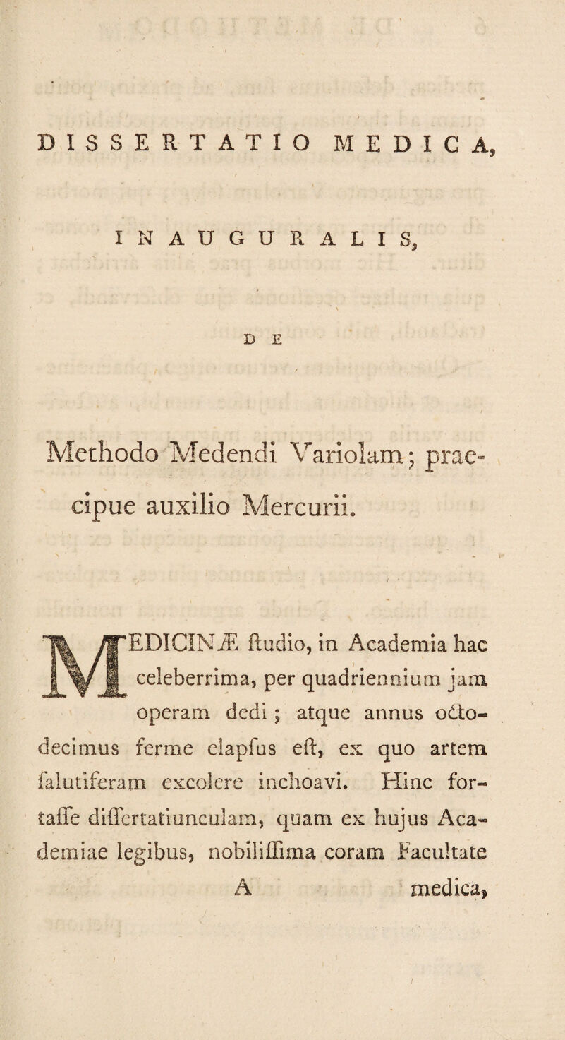 DISSERTATIO MEDICA» IN AUGURALIS, D E Methodo Medendi Variolam; prae¬ cipue auxilio Mercurii. M 'EDICINJE ftudio, ia Academia hac celeberrima, per quadriennium jam operam dedi; atque annus otto- decimus ferme eiapfus eft, ex quo artem falutiferam excolere inchoavi. Hinc for- taffe differtatiimculam, quam ex hujus Aca¬ demiae legibus, nobiliffima coram facultate A medica*