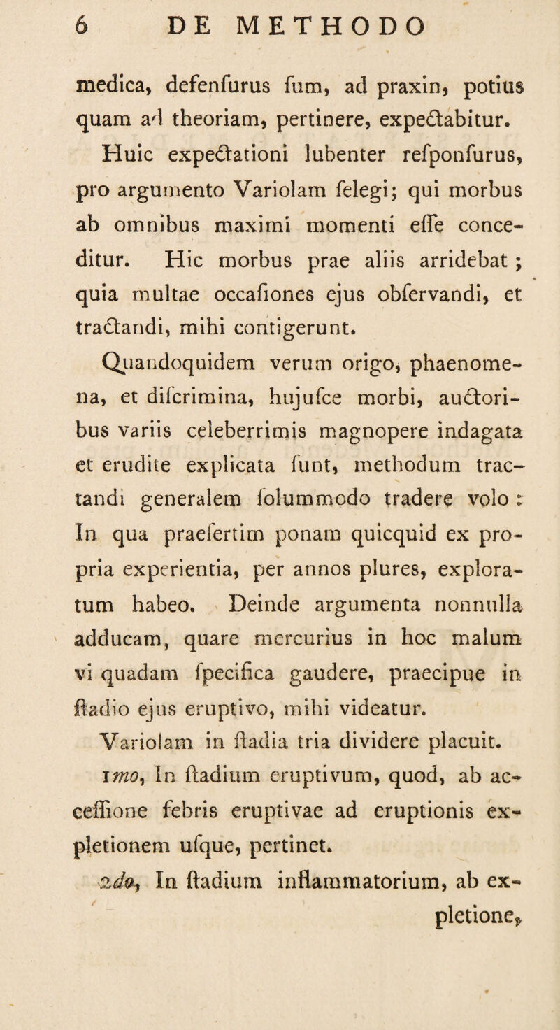 medica, defenfurus fum, ad praxin, potius quam ad theoriam, pertinere, expe&abitur. Huic expefiationi lubenter refponfurus, pro argumento Variolam felegi; qui morbus ab omnibus maximi momenti effe conce¬ ditur. Hic morbus prae aliis arridebat ; quia multae occafiones ejus obfervandi, et tra&andi, mihi contigerunt. Quandoquidem verum origo, phaenome¬ na, et difcrimina, hujufce morbi, auctori¬ bus variis celeberrimis magnopere indagata et erudite explicata funt, methodum trac¬ tandi generalem lolummodo tradere volo : In qua praefertim ponam quicquid ex pro¬ pria experientia, per annos plures, explora¬ tum habeo. Deinde argumenta nonnulla adducam, quare mercurius in hoc malum vi quadam fpecifica gaudere, praecipue in ftadio ejus eruptivo, mihi videatur. Variolam in badia tria dividere placuit. imo. In badium eruptivum, quod, ab ac- ceffione febris eruptivae ad eruptionis ex¬ pletionem ufque, pertinet. 2do. In ftadium inflammatorium, ab ex¬ pletione»