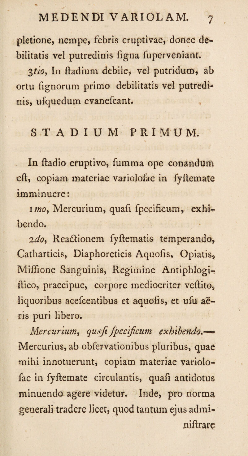 pletione, nempe, febris eruptivae, donec de¬ bilitatis vel putredinis figna fuperveniant. 3tio, In ftadium debile, vel putridum, ab ortu lignorum primo debilitatis vel putredi¬ nis, ufquedum evanefeant. STADIUM PRIMUM. In ftadio eruptivo, fumma ope conandum eft, copiam materiae variolofae in fyftemate imminuere: imoy Mercurium, quafi fpecificum, exhi¬ bendo. 2doy Readtionem fyftematis temperando, Catharticis, Diaphoreticis Aquofis, Opiatis, Miffione Sanguinis, Regimine Antiphlogi- ftico, praecipue, corpore mediocriter veftito, liquoribus acefcentibus et aquofis, et ufu ae¬ ris puri libero. Mercurium, qusfi fpecijicum exhibendo- Mercurius, ab obfervationibus pluribus, quae mihi innotuerunt, copiam materiae variolo¬ fae in fyftemate circulantis, quafi antidotus minuendo agere videtur. Inde, pro norma generali tradere licet, quod tantum ejus admi- niftrare