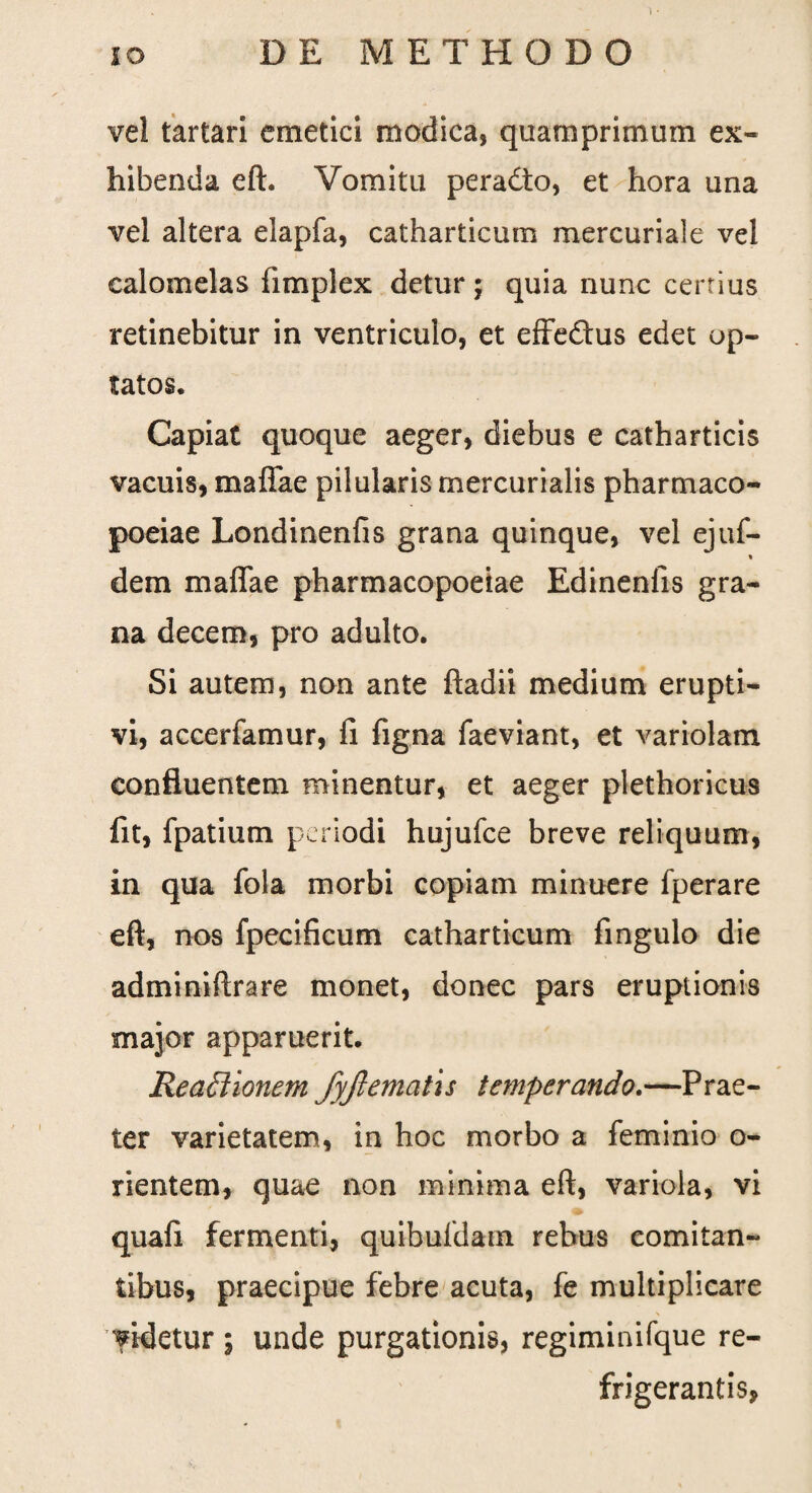 vel tartari emetici modica, quamprimum ex¬ hibenda eft. Vomitu peradto, et hora una vel altera elapfa, catharticum mercuriale vel calomelas fimplex detur; quia nunc certius retinebitur in ventriculo, et effedtus edet op¬ tatos. Capiat quoque aeger, diebus e catharticis vacuis, maffae pilularis mercurialis pharmaco- poeiae Londinenfis grana quinque, vel ejuf- % dem maffae pharmacopoeiae Edinenfis gra¬ na decem, pro adulto. Si autem, non ante ftadii medium erupti- vi, accerfamur, fi figna faeviant, et variolam confluentem minentur, et aeger plethoricus fit, fpatium periodi hujufce breve reliquum, in qua fola morbi copiam minuere fperare eft, nos fpecificum catharticum fingulo die adminiftrare monet, donec pars eruptionis major apparuerit. Reactionem fyftematis temperando.—Prae¬ ter varietatem, in hoc morbo a feminio o- rientem, quae non minima eft, variola, vi quafi fermenti, quibufdatn rebus comitan¬ tibus, praecipue febre acuta, fe multiplicare videtur ; unde purgationis, regiminifque re¬ frigerantis,