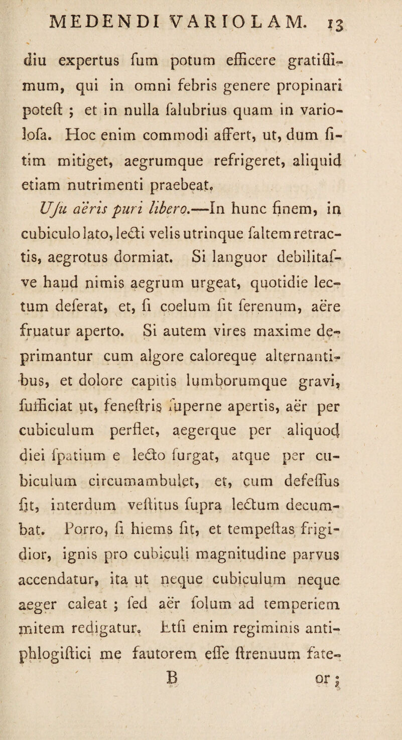 diu expertus fum potum efficere gratiffi- mum, qui in omni febris genere propinari poteft ; et in nulla falubrius quam in vario- lofa. Hoc enim commodi affert, ut, dum fi- tim mitiget, aegrumque refrigeret, aliquid etiam nutrimenti praebeat, UJu aeris puri libero.—In hunc finem, in cubiculo lato, ledi velis utrinque faltem retrac¬ tis, aegrotus dormiat. Si languor debilitaf- ve haud nimis aegrum urgeat, quotidie lec¬ tum deferat, et, fi coelum fit ferenum, aere fruatur aperto. Si autem vires maxime de¬ primantur cum algore caloreque alternanti¬ bus, et dolore capitis lumborumque gravi, fufficiat ut, feneftns fuperne apertis, aer per cubiculum perflet, aegerque per aliquod diei fpatium e ledo furgat, atque per cu¬ biculum circumambulet, et, cum defeffus fit, interdum vefiitus fupra ledum decum¬ bat. Porro, fi hiems fit, et tempeftas frigi¬ dior, ignis pro cubiculi magnitudine parvus accendatur, ita ut neque cubiculum neque aeger caleat ; fed aer folum ad temperiem mite in redigatur. Etfi enim regiminis anti- phlogiftici me fautorem effe ftrenuum fate- B or 2