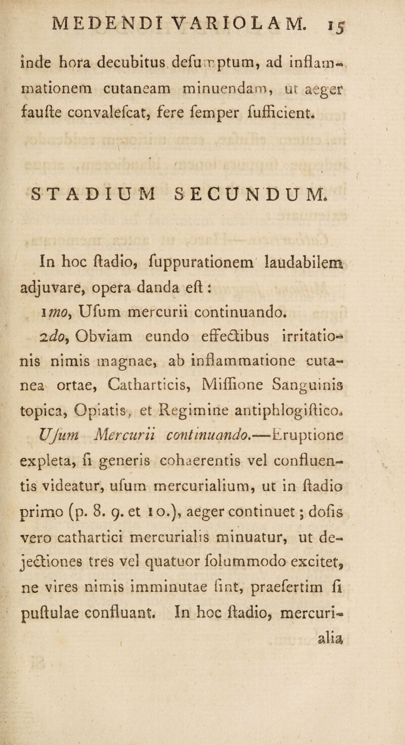 Inde hora decubitus defu rptum, ad inflam- mationem cutaneam minuendam, ut aeger faufte convalefcat, fere femper fufficient. STADIUM S ECU N D U M. In hoc ftadio, fuppurationem laudabilem adjuvare, opera danda eft : imo, Ufum mercurii continuando. 2do, Obviam eundo effectibus irritatio» nis nimis magnae, ab inflammatione cuta¬ nea ortae, Catharticis, Mifiione Sanguinis topica, Gpiatis, et Regimine antiphlogiftico* UJiim Mercurii continuando—Eruptione \ expleta, fi generis cohaerentis vel confluen¬ tis videatur, ufum mercurialium, ut in ftadio primo (p. 8. 9. et 1 o.), aeger continuet; dofis vero cathartici mercurialis minuatur, ut de¬ jectiones tres vel quatuor Ibi a m modo excitet* ne vires nimis imminutae fint, praefertim fi puftulae confluant. In hoc ftadio, mercuri-