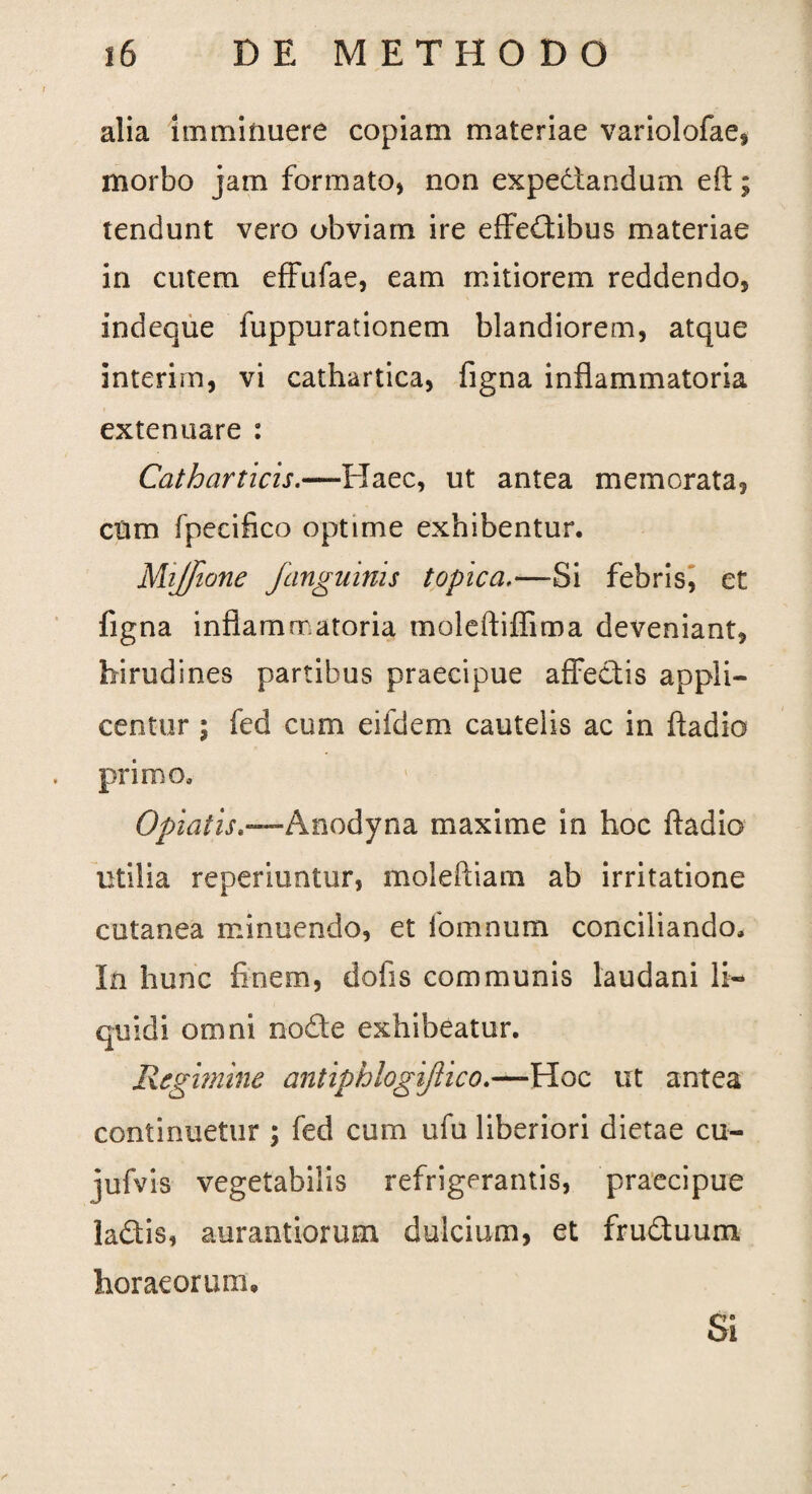 alia imminuere copiam materiae variolofae, morbo jam formato, non expedtandum eft; tendunt vero obviam ire effedibus materiae in cutem effufae, eam mitiorem reddendo, indeque fuppurationem blandiorem, atque interirn, vi cathartica, figna inflammatoria extenuare : Catharticis.—Haec, ut antea memorata, cum fpecifico optime exhibentur. Mijfione j'anguinis topica.—Si febris, et figna inflammatoria moleftiffima deveniant, hirudines partibus praecipue affectis appli¬ centur i fed cum eifdem cautelis ac in fladio primo. Optatis,—Anodyna maxime in hoc fladio utilia reperiuntur, moleftiam ab irritatione cutanea minuendo, et fomnum conciliando. In hunc finem, dofis communis laudani li¬ quidi omni node exhibeatur. Regimine antiphlogijlico.—Hoc ut antea continuetur ; fed cum ufu liberiori dietae cu- jufvis vegetabilis refrigerantis, praecipue ladis, aurantiorum dulcium, et fruduum horaeorum. Si