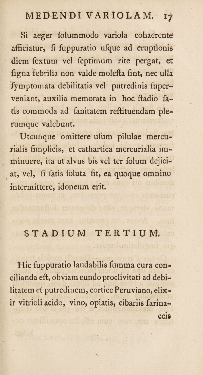 Si aeger folummodo variola cohaerente afficiatur, fi fuppuratio ufque ad eruptionis diem fextum vel feptimum rite pergat, et figna febrilia non valde molefta fint, nec ulla fymptomata debilitatis vel putredinis fuper- veniant, auxilia memorata in hoc ftadio fa¬ tis commoda ad fanitatem reftituendam ple¬ rumque valebunt. Utcunque omittere ufum pilulae mercu- rialis fimplicis, et cathartica mercurialia im¬ minuere, ita ut alvus bis vel ter folum dejici¬ at, vel, fi fatis foluta fit, ea quoque omnino intermittere, idoneum erit. STADIUM TERTIUM. Hic fuppuratio laudabilis fumma cura con¬ cilianda eft, obviam eundo proclivitati ad debi¬ litatem et putredinem, cortice Peruviano, elix- ir vitrioli acido, vino, opiatis, cibariis farina¬ ceis