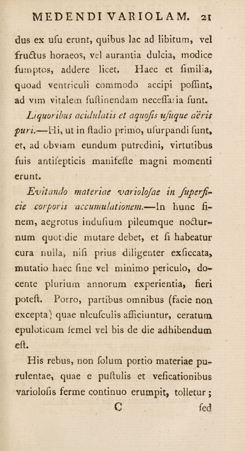 dus ex ufu erunt, quibus lac ad libitum, vel fru£tus horaeos, vel aurantia dulcia, modice fumptos, addere licet. Haec et fi milia, quoad ventriculi commodo accipi poffint, ad vim vitalem fuftinendam neceffaria funt. Liquoribus acidiilatis et aquojis ufuque aeris furi.—Hi, ut in fiadio primo, ufurpandi funt, et, ad obviam eundum putredini, virtutibus fuis antilepticis mani feli e magni momenti erunt. Evitando materiae variolojae in fuperfi- cie corporis accumulationem.—In hunc fi¬ nem, aegrotus indufium pileumque nodur- 1 t num quot die mutare debet, et fi habeatur cura nulla* nifi prius diligenter exficcata, mutatio haec fine vel minimo periculo, do¬ cente plurium annorum experientia, fieri poteft. Porro, partibus omnibus (facie noa excepta^ quae nlcufculis afficiuntur, ceratum epuloticum iemel vel bis de die adhibendum di. His rebus, non folum portio materiae pu~ rulentae, quae e pufiulis et veficationibus variolofis ferme continuo erumpit, tolletur ; C fed