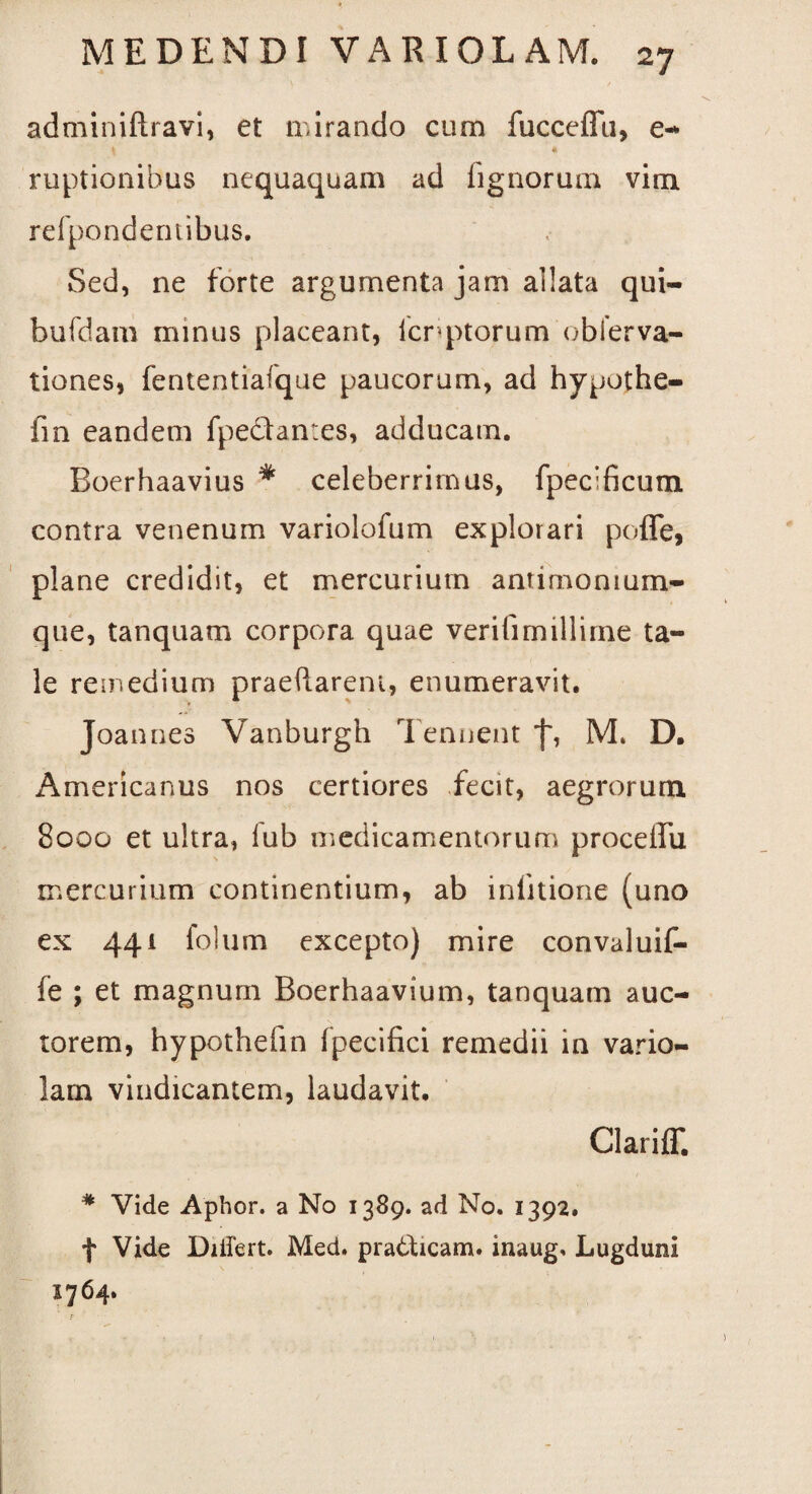 adminiftravi, et lr.irando cum fucceffu, e- \ * ruptionibus nequaquam ad fignorum vim refpondentibus. Sed, ne forte argumenta jam allata qui- bufdam minus placeant, icnptorum obierva- tiones, fententiaique paucorum, ad hypothe- fin eandem fpe&an:es, adducam. Boerhaavius * celeberrimus, fpeclficum contra venenum variolofum explorari poffe, plane credidit, et mercurium antimonium- que, tanquam corpora quae verifimillirne ta¬ le remedium praedarent, enumeravit. Joannes Vanburgh Tenuent j~, M. D. Americanus nos certiores fecit, aegrorum 8000 et ultra, lub medicamentorum proceflTu mercurium continentium, ab inlitione (uno ex 441 folum excepto) mire convaluif- fe ; et magnum Boerhaavium, tanquam auc¬ torem, hypothefin fpecifici remedii in vario¬ lam vindicantem, laudavit. Clari {T. * Vide Aphor. a No 1389. ad No. 1392. f Vide Differt. Med. pratfticam. inaug. Lugduni 1764.