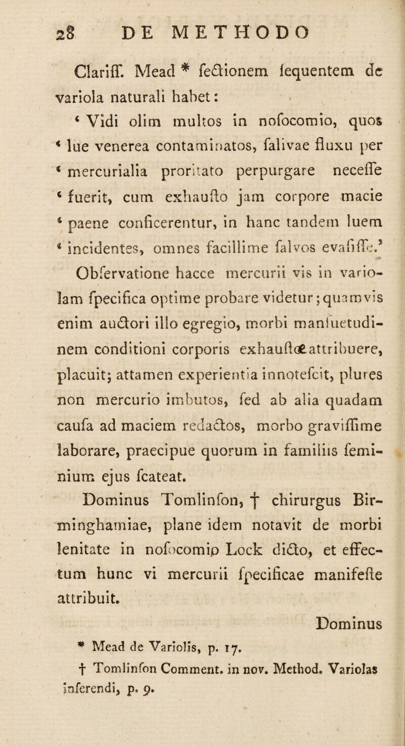 Clariff. Mead * fedionem fequentem dc variola naturali habet: 4 Vidi olirn inultos in nofocomio, quos 4 lue venerea contaminatos, falivae fluxu per 4 mercurialia proritato perpurgare necefle 4 fuerit, cum exhaufto jam corpore macie 4 paene conficerentur, in hanc tandem luem 4 incidentes, omnes facillime falvos evafiffe,5 Gbfervatione hacce mercurii vis in vario¬ lam fpecifica optime probare videtur;quamvis enim au&ori illo egregio, morbi maniuetudi- nem conditioni corporis exhauftaE-attribuere, placuit; attamen experientia innotefcit, plures non mercurio imbutos, fed ab alia quadam caufa ad maciem redactos, morbo graviflime laborare, praecipue quorum in familiis femi¬ ni um ejus fcateat. Dominus Tomlinfon, f chirurgus Bir- minghamiae, plane idem notavit de morbi lenitate in nofocomip Lock didto, et effec¬ tum hunc vi mercurii fpecificae manifefte attribuit. Dominus * Mead de Variolis, p. 17. t Tomlinfon Comment. in nov. Metbod. Variolas