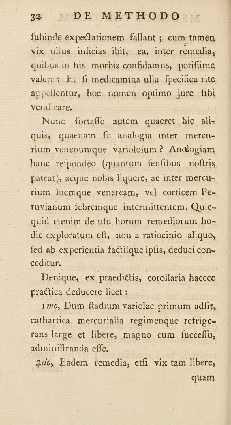 fubinde expedtationem fallant ; cum tamen i vix ullus inficias ibit, ea, inter remedia, quibus in his morbis conficiamus, potiffime valere : Et fi medicamina ulla fpecifica rite appellentur, hoc nomen optimo jure fibi vendicare. Nunc fortaffe autem quaeret hic ali¬ quis, quaenam fit analogia inter mercu¬ rium venenumque varioloium ? Analogiam hanc reipondeo (quantum leniibus nollris pateat), aeque nobis liquere, ac inter mercu¬ rium luerrque veneream, vel corticem Pe- ruvianum tebreinque intermittentem. Qmc- quid etenim de ulu horum remediorum ho¬ die exploratum eft, non a ratiocinio aliquo, fed ab experientia fadifque ipfis, deduci con¬ ceditur. Denique, ex praedidis, corollaria haecce pradica deducere licet: imo. Dum ftadium variolae primum adfit, cathartica mercurialia regimenque refrige¬ rans large et libere, magno cum fucceflu, adminifiranda effe. adQ) Eadem remedia, etfi vix tam libere, quam