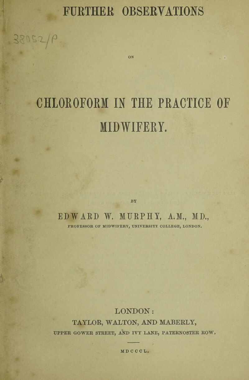 FURTHEU OBSERVATIONS ON , , ~ai CHLOROEORI IN THE PRACTICE OF MIDWIFERY. i BY EDWAKD W. MTJEPHY, A.M., MD., PROFESSOR OF MIDWIFERY, UNIVERSITY COLLEGE, LONDON. LONDON: TAYLOR, WALTON, AND MABERLY, UPPER GOWER STREET, AND IVY LANE, PATERNOSTER ROW. MD C COL.