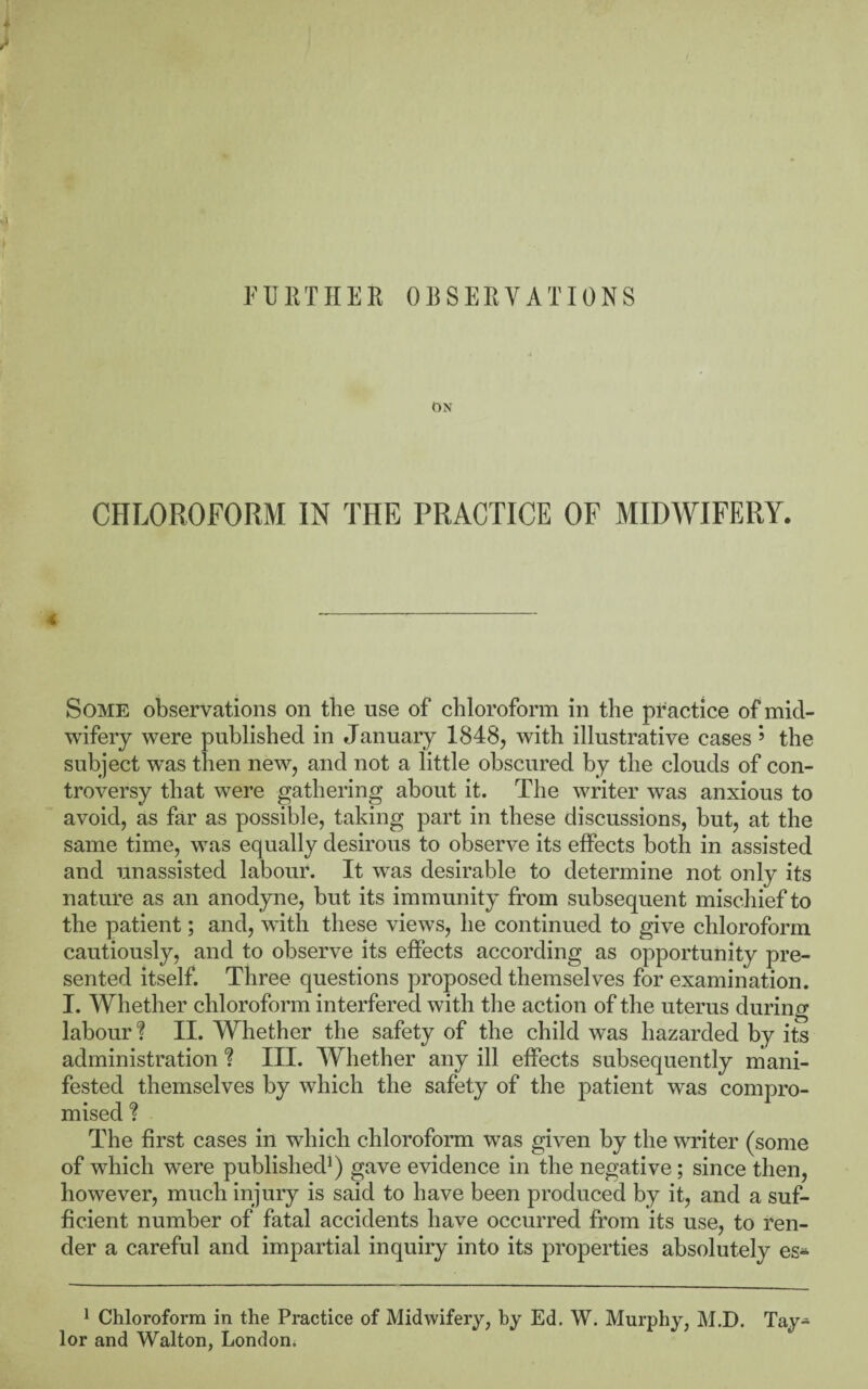 ON CHLOROFORM IN THE PRACTICE OF MIDWIFERY. Some observations on the use of chloroform in the pr actice of mid¬ wifery were published in January 1848, with illustrative cases ’’ the subject was then new, and not a little obscured by the clouds of con¬ troversy that were gathering about it. The writer was anxious to avoid, as far as possible, taking part in these discussions, but, at the same time, was equally desirous to observe its effects both in assisted and unassisted labour. It was desirable to determine not only its nature as an anodyne, but its immunity from subsequent mischief to the patient; and, with these views, he continued to give chloroform cautiously, and to observe its effects according as opportunity pre¬ sented itself. Three questions proposed themselves for examination. I. Whether chloroform interfered with the action of the uterus during labour? II. Whether the safety of the child was hazarded by its administration ? III. Whether any ill effects subsequently mani¬ fested themselves by which the safety of the j)atient was compro¬ mised ? The first cases in which chloroform was given by the writer (some of which were published^) gave evidence in the negative; since then, however, much injury is said to have been produced by it, and a suf¬ ficient number of fatal accidents have occurred from its use, to ren¬ der a careful and impartial inquiry into its properties absolutely es* ^ Chloroform in the Practice of Midwifery, by Ed. W. Murphy, M.D. Tay¬ lor and Walton, London*