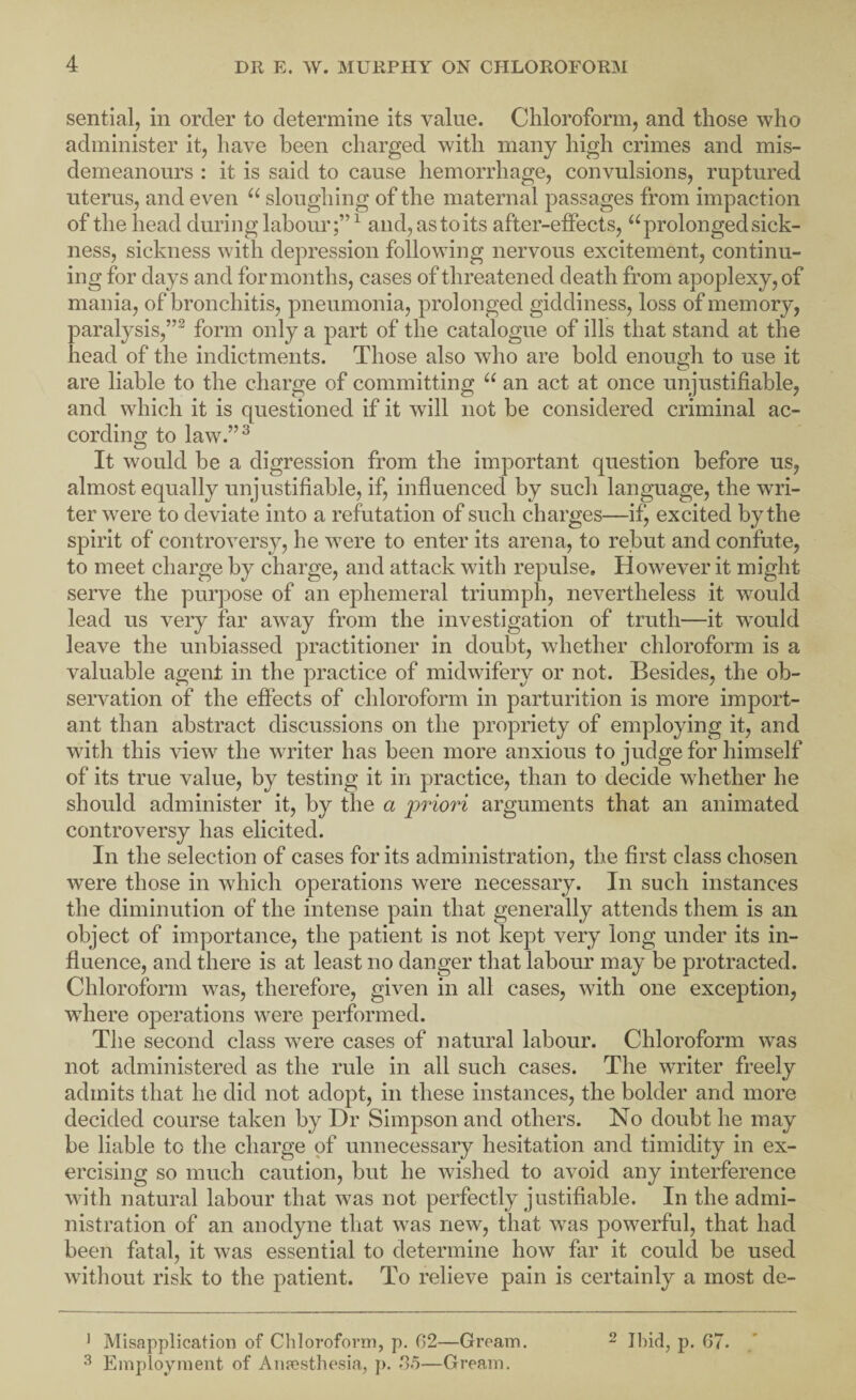 sential, in order to determine its value. Chloroform, and those who administer it, have been charged with many high crimes and mis¬ demeanours : it is said to cause hemorrhage, convulsions, ruptured uterus, and even sloughing of the maternal passages from impaction of the head during labour;”^ and, as to its after-effects, ‘^prolonged sick¬ ness, sickness with depression following nervous excitement, continu¬ ing for days and for months, cases of threatened death from apoplexy, of mania, of bronchitis, pneumonia, prolonged giddiness, loss of memory, paralysis,”^ form only a part of the catalogue of ills that stand at the head of the indictments. Those also who are bold enough to use it are liable to the charge of committing an act at once unjustifiable, and which it is questioned if it will not be considered criminal ac¬ cording to law.”^ It would be a digression from the important question before us, almost equally unjustifiable, if, influenced by such language, the wri¬ ter were to deviate into a refutation of such charges—ifj excited by the spirit of controversy, he were to enter its arena, to rebut and confute, to meet charge by charge, and attack with repulse. However it might serve the purpose of an ephemeral triumph, nevertheless it would lead us very far away from the investigation of truth—it w^ould leave the unbiassed practitioner in doubt, whether chloroform is a valuable agent in the practice of midwifery or not. Besides, the ob¬ servation of the effects of chloroform in parturition is more import¬ ant than abstract discussions on the propriety of employing it, and with this view the writer has been more anxious to judge for himself of its true value, by testing it in practice, than to decide whether he should administer it, by the a priori arguments that an animated controversy has elicited. In the selection of cases for its administration, the first class chosen were those in which operations were necessary. In such instances the diminution of the intense pain that generally attends them is an object of importance, the patient is not kept very long under its in¬ fluence, and there is at least no danger that labour may be protracted. Chloroform was, therefore, given in all cases, with one exception, wdiere operations were performed. The second class were cases of natural labour. Chloroform was not administered as the rule in all such cases. The writer freely admits that he did not adopt, in these instances, the bolder and more decided course taken by Dr Simpson and others. No doubt he may be liable to the charge of unnecessary hesitation and timidity in ex¬ ercising so much caution, but he wished to avoid any interference with natural labour that was not perfectly justifiable. In the admi¬ nistration of an anodyne that was new, that was powerful, that had been fatal, it was essential to determine how fixr it could be used without risk to the patient. To relieve pain is certainly a most de- ^ Misapplication of Chloroform, p. 62—Gream. ^ Employment of Aiipesthesia, }>. —Gream. 2 Ibid, p. 67.