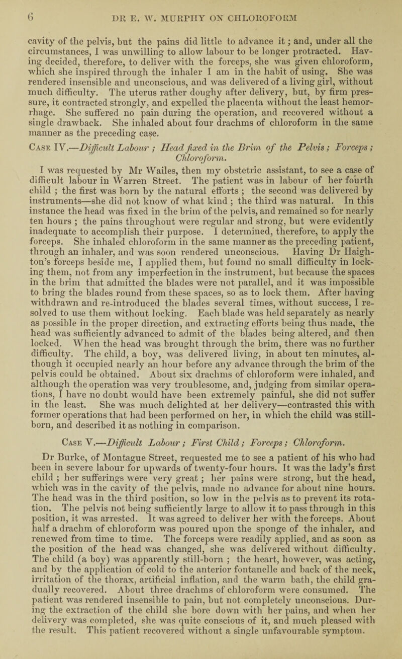 cavity of the jDelvis, but the pains did little to advance it; and, under all the circumstances, I was unwilling to allow labour to be longer protracted. Hav¬ ing decided, therefore, to deliver with the forceps, she was given chloroform, which she inspired through the inhaler I am in the habit of using. She was rendered insensible and unconscious, and was delivered of a living girl, without much difficulty. The uterus rather doughy after delivery, but, by firm pres¬ sure, it contracted strongly, and expelled the placenta without the least hemor¬ rhage. She suffered no pain during the operation, and recovered without a single drawback. She inhaled about four drachms of chloroform in the same manner as the j)receding case. Case IV.—Dijfficult Labour ; Head jixed in the Brim of the Pelvis; Forceps; Chloroform. I was requested by Mr Wailes, then my obstetric assistant, to see a case of difficult labour in Warren Street. The patient was in labour of her fourth child ; the first was born by the natural efforts ; the second was delivered by instruments—she did not know of what kind ; the third was natural. In this instance the head was fixed in the brim of the pelvis, and remained so for nearly ten hours ; the pains throughout were regular and strong, but were evidently inadequate to accomplish their purpose. I determined, therefore, to apply the forceps. She inhaled chloroform in the same manner as the preceding patient, through an inhaler, and was soon rendered unconscious. Having Dr Haigh- ton’s forceps beside me, I applied them, but found no small difficulty in lock¬ ing them, not from any imperfection in the instrument, but because the spaces in the brim that admitted the blades were not parallel, and it was impossible to bring the blades round from these spaces, so as to lock them. After having withdrawn and re-introduced the blades several times, without success, I re¬ solved to use them without locking. Each blade was held separately as nearly as possible in the proper direction, and extracting efforts being thus made, the head was sufficiently advanced to admit of the blades being altered, and then locked. When the head was brought through the brim, there was no further difficulty. The child, a boy, was delivered living, in about ten minutes, al¬ though it occupied neaidy an hour before any advance through the brim of the pelvis could be obtained. About six drachms of chloroform were inhaled, and although the operation was very troublesome, and, judging from similar opera¬ tions, I have no doubt would have been extremely painful, she did not suffer in the least. She was much delighted at her delivery—contrasted this with former operations that had been performed on her, in wdiich the child was still¬ born, and described it as nothing in comparison. Case V.—Dificidt Labour; First Child; Forceps; Chloroform, Dr Burke, of Montague Street, requested me to see a patient of his who had been in severe labour for upwards of twenty-four hours. It was the lady’s first child ; her sufferings were very great ; her pains were strong, but the head, which was in the cavity of the pelvis, made no advance for about nine hours. The head was in the third position, so low in the pelvis as to prevent its rota¬ tion. The pelvis not being sufficiently large to allow it to pass through in this position, it was arrested. It was agreed to deliver her with the forceps. About half a drachm of chloroform was poured upon the sponge of the inhaler, and renewed from time to time. The forceps w^ere readily applied, and as soon as the position of the head was changed, she was delivered without difficulty. The child (a boy) was apparently still-born ; the heart, however, was acting, and by the application of cold to the anterior fontanelle and back of the neck, irritation of the thorax, artificial inflation, and the warm bath, the child gra¬ dually recovered. About three drachms of chloroform were consumed. The patient was rendered insensible to pain, but not completely unconscious. Dur¬ ing the extraction of the child she bore down with her pains, and when her delivery was completed, she was quite conscious of it, and much pleased with the result. This patient recovered without a single unfavourable symptom.