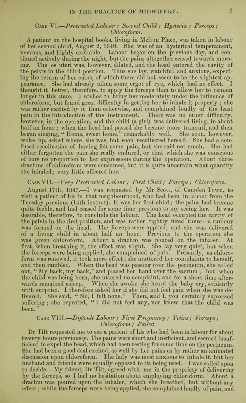 Case VI.—Protracted Labour ; Second Child ; Hysteria; Forceps; Chloroform. A patient on the hospital hooks, living in Melton Place, was taken in labour of her second child, August 2, 1849. She was of an hysterical temperament, nervous, and highly excitable. Labour began on the previous day, and con¬ tinued actively during the night, but the pains altogether ceased towards morn¬ ing. The os uteri was, however, dilated, and the head entered the cavity of the pelvis in the third position. Thus she lay, watchful and anxious, expect¬ ing the return of her pains, of which there did not seem to he the slightest ap¬ pearance. She had already taken some ergot of rye, which had no effect. I thought it better, therefore, to apply the forceps than to allow her to remain longer in this state. I wished to bring her moderately under the influence of chloroform, but found great difficulty in getting her to inhale it properly ; she was rather excited by it than otherwise, and complained loudly of the least pain in the introduction of the instrument. There was no other difficulty, however, in the operation, and the child (a girl) was delivered living, in about half an hour ; when the head had passed she became more tranquil, and then began singing, “ Home, sweet home,” remarkably well. She soon, however, woke up, asked where she was, but soon recollected herself. She had a con¬ fused recollection of having felt some pain, but she said not much. She had either forgotten the pain she really endured, or that which she was conscious of bore no proportion to her expressions during the operation. About three drachms of chloroform w^ere consumed, but it is quite uncertain what quantity she inhaled; very little affected her. Case VII.—Very Protracted Labour; First Child; Forceps; Chloroform. August 17th, 1847.—I was requested by Mr Scott, of Camden Town, to visit a patient of his in that neighbourhood, who had been in labour from the Tuesday previous (14th instant). It was her first child; the pains had become quite feeble, and had ceased for some time previous to my seeing her. It was desirable, therefore, to conclude the labour. The head occupied the cavity of the pelvis in the first position, and was rather tightly fixed there—a tumour was formed on the head. The forceps were applied, and she was delivered of a living child in about half an hour. Previous to the operation she was given chloroform. About a drachm was poured on the inhaler. At first, when breathing it, the effect was slight. She lay very quiet, but when the forceps were being applied, she complained of pain. Presently, as chloro¬ form was renewed, it took more effect; she muttered her complaints to herself, and then rambled. When the head was passing over the perineum, she called out, “ My back, my hack,” and placed her hand over the sacrum ; but when the child was being born, she uttered no complaint, and for a short time after¬ wards remained asleep. When she awoke she heard the baby cry, evidently with surprise. I therefore asked her if she did not feel pain when she was de¬ livered. She said, “ No, I felt none.” Then, said I, you certainly expressed suffering ; she repeated, “ I did not feel any, nor knew that the child was born.” Case VIII.—Difficult Labour; First Pregnancy ; Twins; Forceps; Chloroform ; Failed. Dr Tilt requested me to see a patient of his wffio had been in labour for about twenty hours previously. The pains were short and inefficient, and seemed insuf¬ ficient to expel the head, which had been resting for some time on the perineum. She had been a good deal excited, as well by her pains as by rather an animated discussion upon chloroform. The lady was most anxious to inhale it, but her husband and friends were equally opposed to its being used. I was called upon to decide. My friend. Dr Tilt, agreed with me in the propriety of delivering by the forceps, so I had no hesitation about employing chloroform. About a drachm w’as poured upon the inhaler, which she breathed, but without any effect; while the forceps were being applied, she complained loudly of pain, and