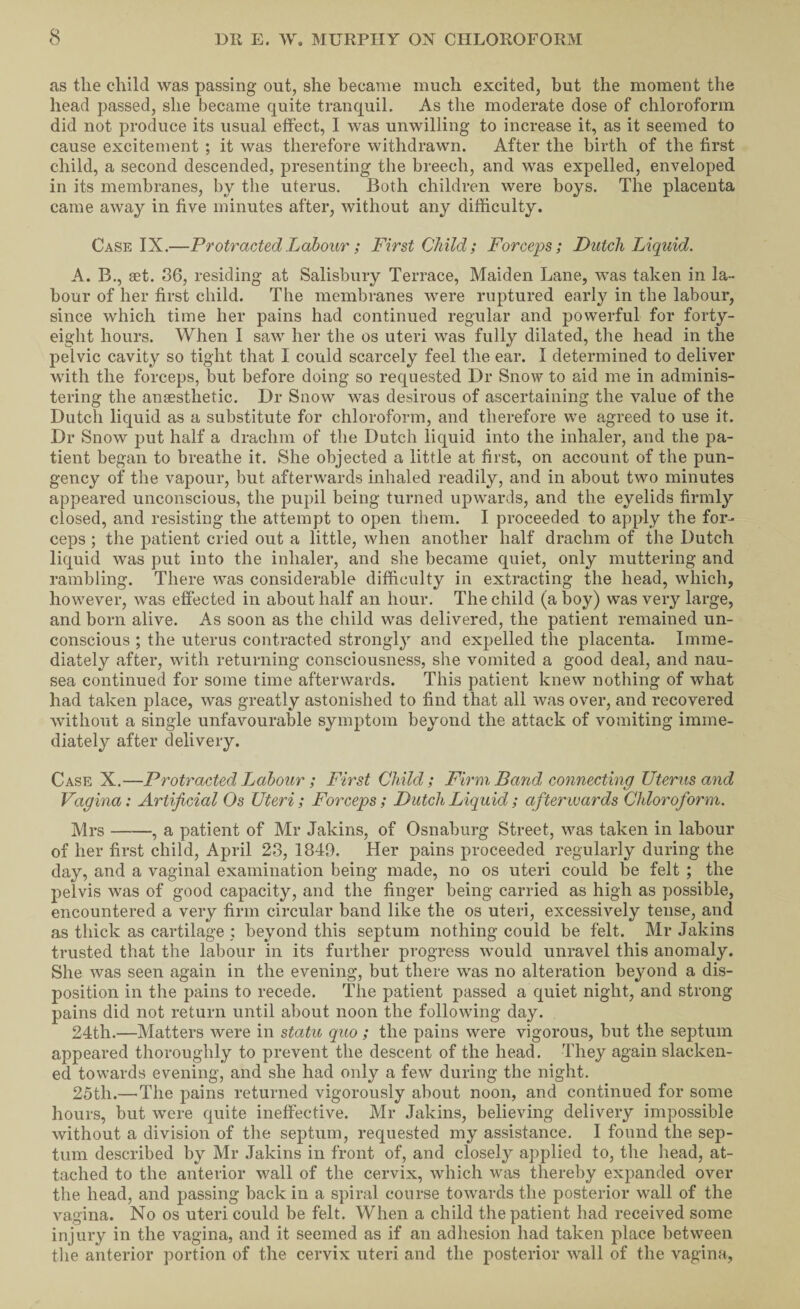 as the child was passing out, she became much excited, but the moment the head passed, she became quite tranquil. As the moderate dose of chloroform did not produce its usual effect, I was unwilling to increase it, as it seemed to cause excitement ; it was therefore withdrawn. After the birth of the first child, a second descended, presenting the breech, and was expelled, enveloped in its membranes, by the uterus. Both children were boys. The placenta came away in five minutes after, without any difficulty. Case IX.—Protracted Labour; First Child; Forceps; Dutch Liquid. A. B., set. 86, residing at Salisbury Terrace, Maiden Lane, was taken in la¬ bour of her first child. The membranes were ruptured early in the labour, since which time her pains had continued regular and powerful for forty- eight hours. When I saw her the os uteri was fully dilated, the head in the pelvic cavity so tight that I could scarcely feel the ear. I determined to deliver with the forceps, but before doing so requested Dr Snow to aid me in adminis¬ tering the anaesthetic. Dr Snow was desirous of ascertaining the value of the Dutch liquid as a substitute for chloroform, and therefore we agreed to use it. Dr Snow j)ut half a drachm of the Dutch liquid into the inhaler, and the pa¬ tient began to breathe it. She objected a little at first, on account of the pun¬ gency of the vapour, but afterwards inhaled readily, and in about two minutes appeared unconscious, the pupil being turned upwards, and the eyelids firmly closed, and resisting the attempt to open them. I proceeded to apply the for¬ ceps ; the patient cried out a little, when another half drachm of the Dutch liquid was put into the inhaler, and she became quiet, only muttering and rambling. There was considerable difficulty in extracting the head, which, however, was effected in about half an hour. The child (a boy) was very large, and born alive. As soon as the child was delivered, the patient remained un¬ conscious ; the uterus contracted strongly and expelled the placenta. Imme¬ diately after, with returning consciousness, she vomited a good deal, and nau¬ sea continued for some time afterwards. This patient knew nothing of what had taken place, was greatly astonished to find that all was over, and recovered without a single unfavourable symptom beyond the attack of vomiting imme¬ diately after delivery. Case X.—Protracted Labour; First Child; Firm, Band connecting Uterus and Vagina: Artificial Os Uteri; Forceps; Dutch Liquid; afterwards Chloroform. Mrs-, a patient of Mr Jakins, of Osnaburg Street, was taken in labour of her first child, April 23, 1849. Her pains proceeded regularly during the day, and a vaginal examination being made, no os uteri could be felt ; the pelvis was of good capacity, and the finger being carried as high as possible, encountered a very firm circular band like the os uteri, excessively tense, and as thick as cartilage ; beyond this septum nothing could be felt. Mr Jakins trusted that the labour in its further progress would unravel this anomaly. She was seen again in the evening, but there was no alteration beyond a dis¬ position in the pains to recede. The patient passed a quiet night, and strong pains did not return until about noon the following day. 24th.—Matters were in statu quo ; the pains were vigorous, but the septum appeared thoroughly to prevent the descent of the head. They again slacken¬ ed towards evening, and she had only a few during the night. 25th.—'The pains returned vigorously about noon, and continued for some hours, but were quite ineffective. Mr Jakins, believing delivery impossible without a division of the septum, requested my assistance. I found the sep¬ tum described by Mr Jakins in front of, and closely applied to, the head, at¬ tached to the anterior wall of the cervix, which was thereby expanded over the head, and passing back in a spiral course towards the posterior wall of the vagina. No os uteri could be felt. When a child the patient had received some injury in the vagina, and it seemed as if an adhesion had taken place between the anterior portion of the cervix uteri and the posterior wall of the vagina.
