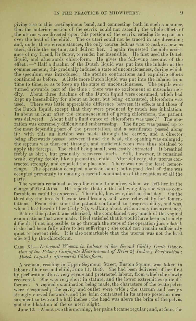 giving rise to this cartilaginous band, and connecting both in such a manner, that the anterior portion of the cervix could not ascend ; the whole efforts of , the uterus were directed upon this portion of the cervix, causing its expansion over the head of the child. The os uteri could not be traced in any direction; and, under these circumstances, the only course left us was to make a new os uteri, divide the septum, and deliver her. I again requested the able assist¬ ance of my friend. Dr Snow, to render her insensible. He first used the Dutch liquid, and afterwards chloroform. He gives the following account of the effect :—“ Half a drachm of the Dutch liquid was put into the inhaler at the commencement; this gradually induced a state of unconsciousness, during which the speculum was introduced ; the uterine contractions and expulsive efforts continued as before. A little more Dutch liquid was put into the inhaler from time to time, so as to keep up the state of unconsciousness. The pupils were turned upwards part of the time ; there was no excitement or muscular rigi¬ dity. About three drachms of the Dutch liquid were consumed, which had kept up insensibility for about an hour, but being exhausted, chloroform was used. There was little appreciable difference between its effects and those of the Dutch liquid, except that they were produced by much less inhalation. In about an hour after the commencement of giving chloroform, the patient was delivered. About half a fluid ounce of chloroform was used.” The ope¬ ration was extremely difficult and embarrassing. The finger was passed up to the most depending part of the presentation, and a scarificator passed along it; wnth this an incision was made through the cervix, and a director being afterwards passed between it and the head, the opening was enlarged; the septum was then cut through, and sufficient room was thus obtained to apply the forceps. The child being small, was easily extracted. It breathed feebly at birth, but gradually recovered itself. Still, however, it remained weak, crying feebly, like a premature child. After delivery, the uterus con¬ tracted strongly, and expelled the placenta. There was not the least hemor¬ rhage. The operation occupied about an hour ; but a good deal of time was occupied previously in making a careful examination of the relations of all the parts. The woman remained asleep for some time after, when we left her in the charge of Mr Jakins, He reports that on the following day she was as com¬ fortable as could be expected. The child, however, died on that day. On the third day the breasts became troublesome, and were relieved by hot fomen¬ tations. From this time the patient continued to progress daily, and was, when I last heard of her (July 8d), walking about without any inconvenience. Before this patient was etherized, she complained very much of the vaginal examinations that were made. I feel satisfied that it would have been extremely difficult, if not impossible, to go through the steps of the operation just related, if she had been fully alive to her sufferings ; she could not remain sufficiently quiet to prevent risk. It is also remarkable that the uterus was not the least affected by the chloroform. Cask XI.—Deformed Woman in Labour of her Second Child; Ovate Distor¬ tion of the Pelvis; Canjugate Measurement of Brim £5 Inches ; Perforation; Dutch Liquid ; afterwards Chloroform. A woman, residing in Upper Seymour Street, Euston Square, was taken in labour of her second child, June 11, 1849. She had been delivered of her first by perforation after a very severe and protracted labour, from which she slowly recovered. She was very short in stature, and the low'er extremities quite de¬ formed. A vaginal examination being made, the characters of the ovate pelvis were recognised ; the cavity and outlet were wide ; the sacrum and coccyx strongly curved forwards, and the brim contracted in its antero-posterior mea¬ surement to two and a-half inches ; the head w^as above the brim of the pelvis, and the dilatation of the os uteri slight. June 12.—About two this morning, her pains became regular ; and, at four, the
