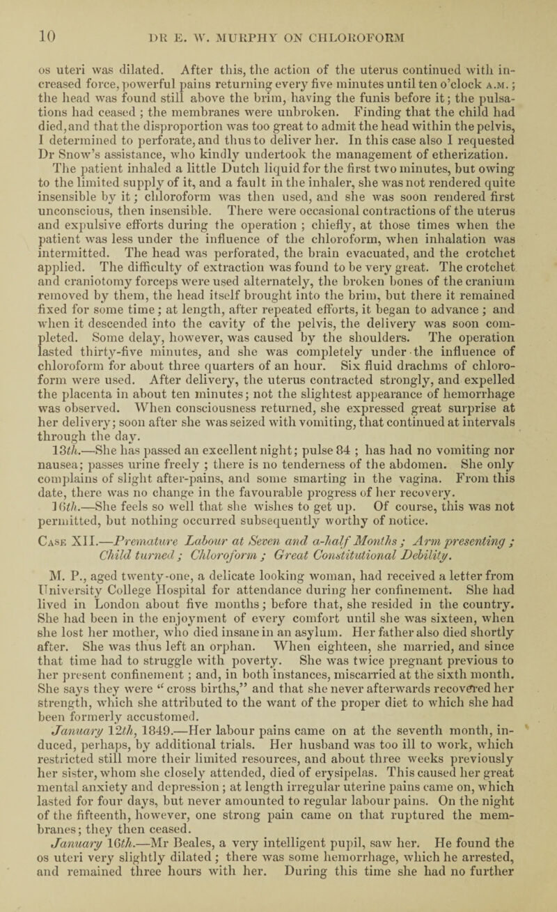 os uteri was dilated. After this, the action of the uterus continued with in¬ creased force, powerful pains returning every five minutes until ten o’clock a.m. ; the head was found still above the brim, having the funis before it; the pulsa¬ tions had ceased ; the membranes were unbroken. Finding that the child had died,and that the disproportion was too great to admit the head within the pelvis, I determined to perforate, and thus to deliver her. In this case also I requested Dr Snow’s assistance, who kindly undertook the management of etherization. The patient inhaled a little Dutch licjuid for the first two minutes, but owing to the limited supply of it, and a fault in the inhaler, she was not rendered quite insensible by it; chloroform was then used, and she was soon rendered first unconscious, then insensible. There were occasional contractions of the uterus and expulsive efforts during the operation ; chiefly, at those times when the patient was less under the influence of the chloroform, when inhalation was intermitted. The head was perforated, the brain evacuated, and the crotchet applied. The difficulty of extraction was found to be very great. The crotchet and craniotomy forceps were used alternately, the broken bones of the cranium removed by them, the head itself brought into the brim, but there it remained fixed for some time; at length, after repeated efforts, it began to advance ; and wdien it descended into the cavity of the pelvis, the delivery was soon com¬ pleted. Some delay, however, w’as caused by the shoulders. The operation lasted thirty-five minutes, and she was completely under the influence of chloroform for about three quarters of an hour. Six fluid drachms of chloro¬ form were used. After delivery, the uterus contracted strongly, and expelled the placenta in about ten minutes; not the slightest appearance of hemorrhage was observed. When consciousness returned, she expressed great surprise at her delivery; soon after she was seized with vomiting, that continued at intervals through the day. —'She has passed an excellent night; pulse 84 ; has had no vomiting nor nausea; passes urine freely ; there is no tenderness of the abdomen. She only complains of slight after-pains, and some smarting in the vagina. From this date, there was no change in the favourable progress of lier recovery. null.—She feels so well that she wishes to get up. Of course, this was not permitted, but nothing occurred subsequently worthy of notice. Case XII.—Premature Labour at Seven and a-lialf Months ; Arm presenting ; Child turned; Chloroform ; Great Constitutional Debility. M. P., aged twenty-one, a delicate looking woman, had received a letter from University College Hospital for attendance during her confinement. She had lived in London about five months; before that, she resided in the country. She had been in the enjoyment of every comfort until she was sixteen, when she lost her mother, wdio died insane in an asylum. Her father also died shortly after. She was thus left an or23han. When eighteen, she married, and since that time had to struggle with poverty. She was twice pregnant previous to her present confinement; and, in both instances, miscarried at the sixth month. She says they were cross births,” and that she never afterwards recovei'ed her strength, which she attributed to the want of the proper diet to which she had been formerly accustomed. January Vlth^ 1849.—Her labour pains came on at the seventh month, in¬ duced, perhaps, by additional trials. Her husband was too ill to work, which restricted still more their limited resources, and about three weeks previously her sister, whom she closely attended, died of erysipelas. This caused her great mental anxiety and depression ; at length irregular uterine pains came on, which lasted for four days, but never amounted to regular labour pains. On the night of the fifteenth, however, one strong pain came on that ruptured the mem¬ branes; they then ceased. January \Gth.—Mr Beales, a very intelligent pupil, saw her. He found the os uteri very slightly dilated; there was some hemorrhage, which he arrested, and remained three hours with her. During this time she had no further