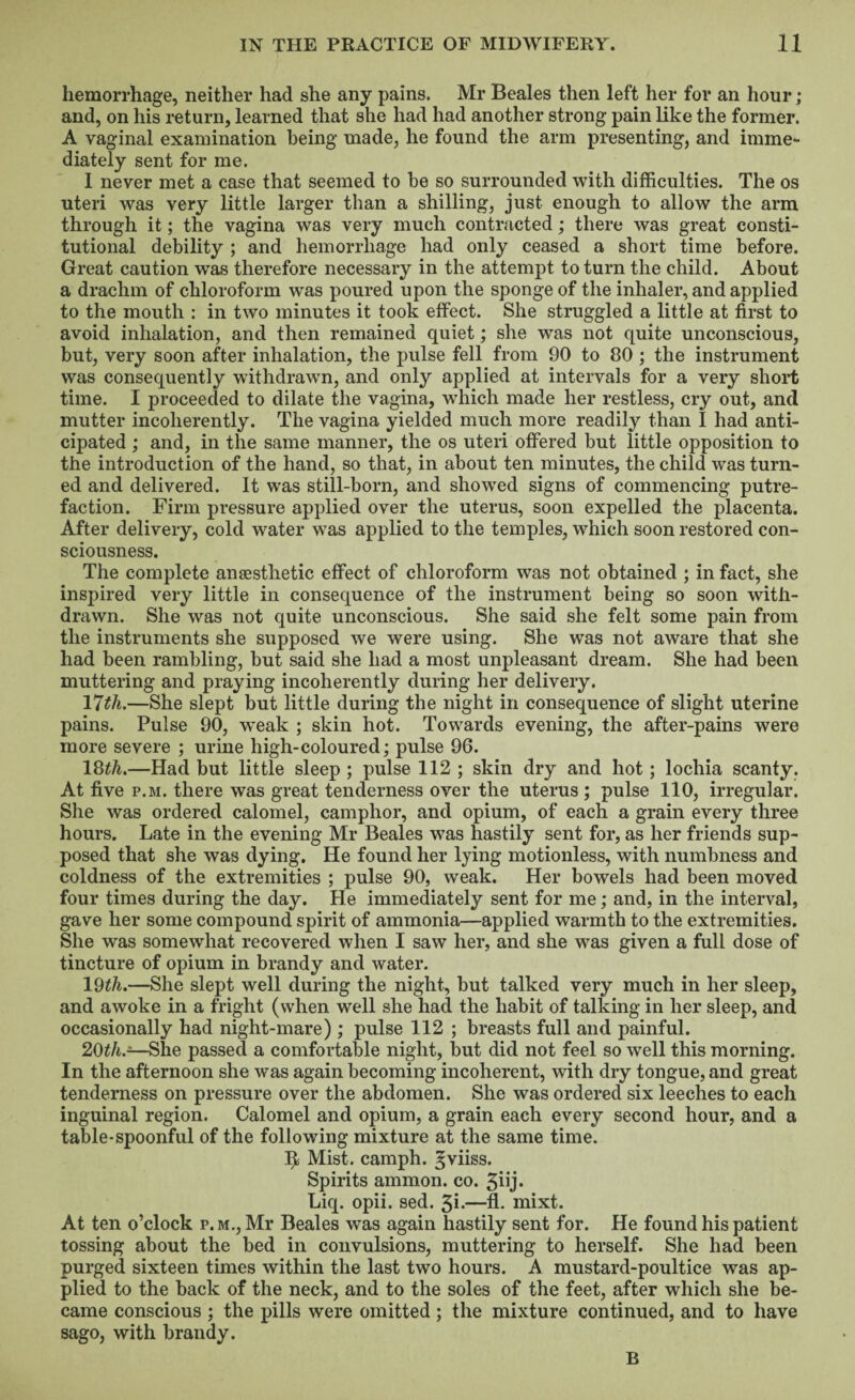 hemorrhage, neither had she any pains. Mr Beales then left her for an hour; and, on his i-eturn, learned that she had had another strong pain like the former. A vaginal examination being made, he found the arm presenting, and imme¬ diately sent for me. I never met a case that seemed to he so surrounded with difficulties. The os uteri was very little larger than a shilling, just enough to allow the arm through it; the vagina was very much contracted; there was great consti¬ tutional debility ; and hemorrhage had only ceased a short time before. Great caution w'as therefore necessary in the attempt to turn the child. About a drachm of chloroform was poured upon the sponge of the inhaler, and applied to the mouth : in two minutes it took effect. She struggled a little at first to avoid inhalation, and then remained quiet; she was not quite unconscious, but, very soon after inhalation, the pulse fell from 90 to 80 ; the instrument was consequently withdrawn, and only applied at intervals for a very short time. I proceeded to dilate the vagina, which made her restless, cry out, and mutter incoherently. The vagina yielded much more readily than I had anti¬ cipated ; and, in the same manner, the os uteri offered but little opposition to the introduction of the hand, so that, in about ten minutes, the child was turn¬ ed and delivered. It was still-born, and showed signs of commencing putre¬ faction. Firm pressure applied over the uterus, soon expelled the placenta. After delivery, cold water was applied to the temples, which soon restored con¬ sciousness. The complete anaesthetic effect of chloroform was not obtained ; in fact, she inspired very little in consequence of the instrument being so soon with¬ drawn. She was not quite unconscious. She said she felt some pain from the instruments she supposed we were using. She was not aware that she had been rambling, but said she had a most unpleasant dream. She had been muttering and praying incoherently during her delivery. VJth.—She slept but little during the night in consequence of slight uterine pains. Pulse 90, w'eak ; skin hot. Towards evening, the after-pains were more severe ; urine high-coloured; pulse 96. 18^A.—Had but little sleep ; pulse 112 ; skin dry and hot; lochia scanty. At five p.M. there was great tenderness over the uterus; pulse 110, irregular. She was ordered calomel, camphor, and opium, of each a grain every three hours. Late in the evening Mr Beales was hastily sent for, as her friends sup¬ posed that she was dying. He found her lying motionless, with numbness and coldness of the extremities ; pulse 90, weak. Her bowels had been moved four times during the day. He immediately sent for me; and, in the interval, gave her some compound spirit of ammonia—applied warmth to the extremities. She was somewhat recovered when I saw her, and she was given a full dose of tincture of opium in brandy and water. IQth.—She slept well during the night, but talked very much in her sleep, and awoke in a fright (when well she had the habit of talking in her sleep, and occasionally had night-mare); pulse 112 ; breasts full and painful. 20^/i.—She passed a comfortable night, but did not feel so well this morning. In the afternoon she was again becoming incoherent, with dry tongue, and great tenderness on pressure over the abdomen. She was ordered six leeches to each inguinal region. Calomel and opium, a grain each every second hour, and a table-spoonful of the following mixture at the same time. Mist, camph. ^viiss. Spirits amnion, co. 5iij« Liq. opii. sed. 3i*—A- mixt. At ten o’clock p.m., Mr Beales was again hastily sent for. He found his patient tossing about the bed in convulsions, muttering to herself. She had been purged sixteen times within the last two hours. A mustard-poultice was ap¬ plied to the back of the neck, and to the soles of the feet, after which she be¬ came conscious ; the pills were omitted ; the mixture continued, and to have sago, with brandy. B