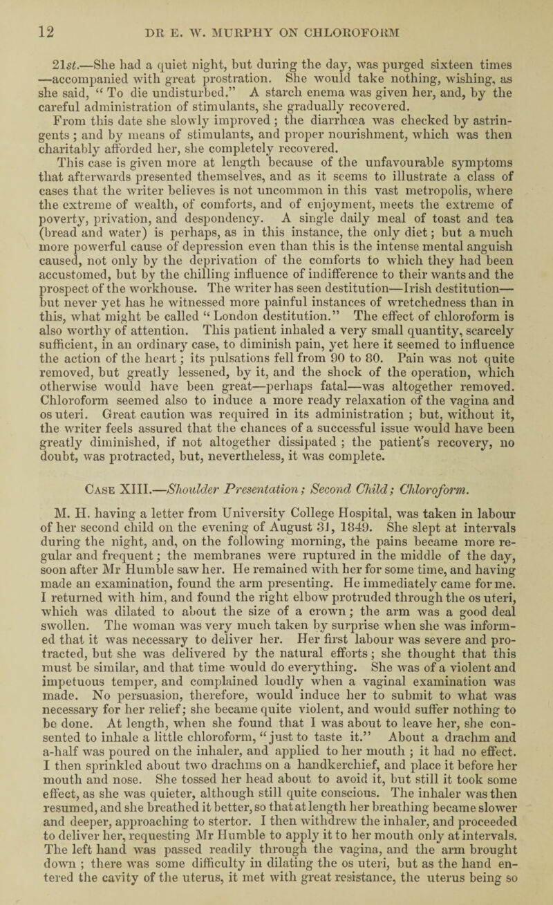 2\st.—She had a quiet night, but during the day, was purged sixteen times —accompanied with great prostration. She would take nothing, wishing, as she said, To die undisturbed.” A starch enema was given her, and, by the careful administration of stimulants, she gradually recovered. From this date she slowly improved ; the diarrhoea was checked by astrin¬ gents ; and by means of stimulants, and proj3er nourishment, which was then charitably afforded her, she completely recovered. This case is given more at length because of the unfavourable symptoms that afterwards presented themselves, and as it seems to illustrate a class of cases that the writer believes is not uncommon in this vast metropolis, where the extreme of wealth, of comforts, and of enjoyment, meets the extreme of poverty, privation, and despondency. A single daily meal of toast and tea (bread and water) is perhaps, as in this instance, the only diet; but a much more powerful cause of depression even than this is the intense mental anguish caused, not only by the deprivation of the comforts to which they had been accustomed, but by the chilling influence of indifference to their wants and the prospect of the workhouse. The writer has seen destitution—Irish destitution— but never yet has he witnessed more painful instances of wretchedness than in this, what might be called “ London destitution.” The effect of chloroform is also worthy of attention. This patient inhaled a very small quantity, scarcely sufficient, in an ordinary case, to diminish pain, yet here it seemed to influence the action of the heart; its pulsations fell from 90 to 80. Pain was not quite removed, but greatly lessened, by it, and the shock of the operation, which otherwise would have been great—perhaps fatal—was altogether removed. Chloroform seemed also to induce a more ready relaxation of the vagina and os uteri. Great caution was required in its administration ; but, without it, the writer feels assured that the chances of a successful issue would have been greatly diminished, if not altogether dissipated ; the patient's recovery, no doubt, was protracted, but, nevertheless, it was complete. Case XIII.—Shoulder Presentation; Second Child; Chloroform. M. H. having a letter from University College Hospital, was taken in labour of her second child on the evening of August 8J, 1849. She slept at intervals during the night, and, on the following morning, the pains became more re¬ gular and frequent; the membranes were ruptured in the middle of the day, soon after Mr Huml3le saw her. He remained with her for some time, and having made an examination, found the arm presenting. He immediately came for me. I returned with him, and found the right elbow protruded through the os uteri, which was dilated to about the size of a crown; the arm was a good deal swollen. The woman was very much taken by surprise when she was inform¬ ed that it was necessary to deliver her. Her first labour was severe and pro¬ tracted, but she was delivered by the natural efforts; she thought that this must be similar, and that time would do everything. She was of a violent and impetuous temper, and complained loudly when a vaginal examination was made. No persuasion, therefore, would induce her to submit to what was necessary for her relief; she became quite violent, and would suffer nothing to be done. At length, when she found that I was about to leave her, she con¬ sented to inhale a little chloroform, “just to taste it.” About a drachm and a-half was poured on the inhaler, and applied to her mouth ; it had no effect. I then sprinkled about two drachms on a handkerchief, and place it before her mouth and nose. She tossed her head about to avoid it, but still it took some effect, as she was quieter, although still quite conscious. The inhaler was then resumed, and she breathed it better, so that at length her breathing became slower and deeper, approaching to stertor. I then withdrew the inhaler, and proceeded to deliver her, requesting Mr Humble to apply it to her mouth only at intervals. The left hand was passed readily through the vagina, and the arm brought down ; there was some difficulty in dilating the os uteri, but as the hand en¬ tered tlie cavity of the uterus, it met with great resistance, the uterus being so