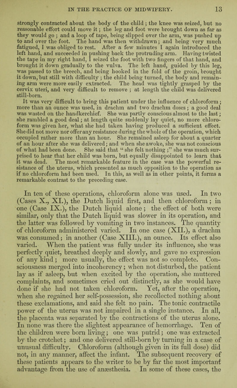 strongly contracted about the body of the child ; the knee was seized, but no reasonable effort could move it; the leg and foot were brought down as far as they would go ; and a loop of tape, being slipped over the arm, was pushed up to and over the foot. The hand was then withdrawn; and being very much fatigued, I was obliged to rest. After a few minutes I again introduced the left hand, and succeeded in pushing back the protruding arm. Having twisted the tape in my right hand, I seized the foot with two fingers of that hand, and brought it down gradually to the vulva. The left hand, guided by this leg, was passed to the breech, and being hooked in the fold of the groin, brought it down, but still with difficulty ; the child being turned, the body and remain¬ ing arm were more easily extracted. The head was tightly grasped by the cervix uteri, and very difficult to remove ; at length the child was delivered still-born. It was very difficult to bring this patient under the influence of chloroform; more than an ounce was used, in drachm and two drachm doses ; a good deal was wasted on the handkerchief. She was partly conscious almost to the last; she rambled a good deal; at length quite suddenly lay quiet, no more chloro¬ form was given her, what she had taken having produced a sufficient effect. She did not move nor offer any resistance during the w hole of the operation, which occupied rather more than an hour. She remained asleep for about a quarter of an hour after she was delivered; and when she awoke, she was not conscious of what had been done. She said that “ she felt nothing she was much sur¬ prised to hear that her child was born, but equally disappointed to learn that it was dead. The most remarkable feature in the case was the powerful re¬ sistance of the uterus, which presented as much opposition to the operation as if no chloroform had been used. In this, as well as in other points, it forms a remarkable contrast to the preceding case. In ten of these operations, chloroform alone was used. In two (Cases X., XI.), the Dutch liquid first, and then chloroform; in one (Case IX.), the Dutch liquid alone ; the effect of both were similar, only that the Dutch liquid was slower in its operation, and the latter was followed by vomiting in two instances. The quantity of chloroform administered varied. In one case (XII.), a drachm was consumed; in another (Case XIII.), an onnce. Its effect also varied. When the patient was fully under its influence, she was perfectly quiet, breathed deeply and slowly, and gave no expression of any kind ; more usually, the effect was not so complete. Con¬ sciousness merged into incoherency; when not disturbed, the patient lay as if asleep, but when excited by the operation, she muttered complaints, and sometimes cried out distinctly, as she would have done if she had not taken chloroform. Yet, after the operation, when she regained her self-possession, she recollected nothing about these exclamations, and said she felt no pain. The tonic contractile power of the uterus was not impaired in a single instance. In all, the placenta was separated by the contractions of the uterus alone. In none was there the slightest appearance of hemorrhage. Ten of the children were born living; one was putrid; one was extracted by the crotchet; and one delivered still-born by turning in a case of unusual difficulty. Chloroform (although given in its full dose) did not, in any manner, affect the infant. The subsequent recovery of these patients appears to the writer to be by far the most important advantage from the use of anaesthesia. In some of these cases, the