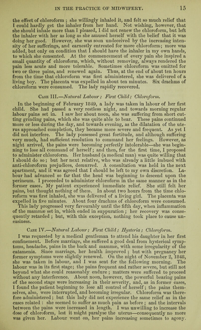 the effect of chloroform ; she willingly inhaled it, and felt so much relief that I could hardly get the inhaler from her hand. Not wishing, however, that she should inhale more than I pleased, I did not renew the chloroform, hut left the inhaler with her as long as she amused herself with the belief that it was doing her good. However, she was soon undeceived by the increasing inten¬ sity of her sufferings, and earnestly entreated for more chloroform; more was added, but only on condition that I should have the inhaler in my own hands, to which she consented. At the commencement of every pain she inspired a small quantity of chloroform, which, without removing, always rendered the pain less acute and more tolerable. Sometimes chloroform was omitted for two or three pains, and renewed again. Thus, at the end of about ten hours from the time that chloroform was first administered, she was delivered of a living boy. The placenta was expelled in about ten minutes. Six drachms of chloroform were consumed. The lady rapidly recovered. Case III.—Natural Labour ; First Child; Chloroform. In the beginning of February 1849, a lady was taken in labour of her first child. She had passed a very restless night, and towards morning regular labour pains set in. I saw her about noon, she was suffering from short cut¬ ting grinding pains, which she was quite able to bear. These pains continued more or less during the day, and towards evening, as the dilatation of the ute¬ rus approached completion, they became more severe and frequent. As yet I did not interfere. The lady possessed great fortitude, and although suffering very much, had sufficient resolution to command her feelings. However, as night arrived, the pains were becoming perfectly intolerable—she was begin¬ ning to lose all command of herself; and then, for the first time, I proposed to administer chloroform. Her husband (a medical man) was quite willing that I should do so; but her next relative, who was already a little imbued with anti-chloroform prejudices, demurred. A consultation was held in the next apartment, and it was agreed that I should be left to my own discretion. La¬ bour had advanced so far that the head was beginning to descend upon the perineum. I proceeded to administer chloroform in the same manner as in the former cases. My patient experienced immediate relief. She still felt her pains, but thought nothing of them. In about two hours from the time chlo¬ roform was first inhaled, she was delivered of a living girl. The placenta was expelled in five minutes. About four drachms of chloroform were consumed. This lady progressed very favourably until the fifth day, when inflammation of the mammae set in, which ended in suppuration ; her recovery was conse¬ quently retarded ; but, with this exception, nothing took place to cause un¬ easiness. Case IV.—Natural Labour; First Child; Hysteria ; Chloroform. I was requested by a medical gentleman to attend his daughter in her first confinement. Before marriage, she suffered a good deal from hysterical symp¬ toms, headache, pains in the back and mammae, with some irregularity of the catamenia. Since marriage, her health improved ; but with pregnancy her former symptoms were slightly renewed. On the night of November 2, 1848, she was taken in labour, and I was sent for the following morning. The labour was in its first stage; the pains frequent and, rather severe, but still not beyond what she could reasonably endure ; matters were suffered to proceed without any interference. About noon, however, the powerful bearing pains of the second stage were increasing in their severity, and, as in former cases, I found the patient beginning to lose all control of herself; the pains them¬ selves, also, were interrupted, and becoming irregular. Chloroform was there¬ fore administered ; but this lady did not experience the same relief as in the cases related : she seemed to suffer as much pain as before ; and the intervals between the pains were increased in length. I was unwilling to increase the dose of chloroform, lest it might paralyse the uterus—consequently no more was given her. Labour went on, her pains increasing sometimes to agony.