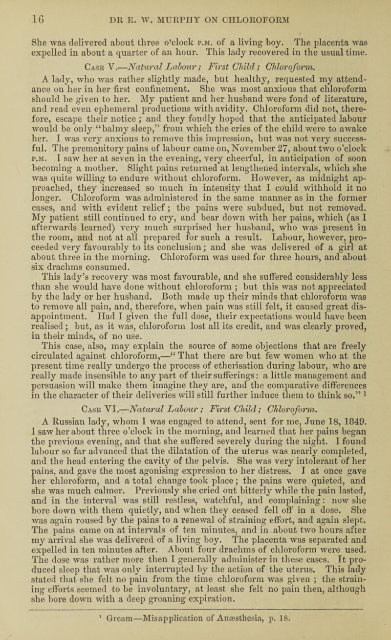 She was delivered about three o’clock p.m. of a living boy. The placenta was expelled in about a quarter of an hour. This lady recovered in the usual time. Case V.—Natural Labour; First Child; Chloroform. A lady, who was rather slightly made, but healthy, requested my attend¬ ance on her in her first confinement. She was most anxious that chloroform should be given to her. My patient and her husband were fond of literature, and read even ephemeral productions with avidity. Chloroform did not, there¬ fore, escape their notice; and they fondly hoped that the anticipated labour would be only “balmy sleep,” from which the cries of the child were to awake her. I was very anxious to remove this impression, but was not very success¬ ful. The premonitory pains of labour came on, November 27, about two o’clock P.M. I saw her at seven in the evening, very cheerful, in anticipation of soon becoming a mother. Slight pains returned at lengthened intervals, which she was quite willing to endure without chloroform. However, as midnight ap¬ proached, they increased so much in intensity that I could withhold it no longer. Chloroform was administered in the same manner as in the former cases, and with evident relief; the pains were subdued, but not removed. My patient still continued to cry, and bear down with her pains, which (as I afterwards learned) very much surprised her husband, who was present in the room, and not at all prepared for such a result. Labour, however, pro¬ ceeded very favourably to its conclusion; and she was delivered of a girl at about three in the morning. Chloroform was used for three hours, and about six drachms consumed. This lady’s recovery was most favourable, and she suffered considerably less than she would have done without chloroform ; but this was not appreciated by the lady or her husband. Both made up their minds that chloroform was to remove all pain, and, therefore, when pain was still felt, it caused great dis¬ appointment. Had I given the full dose, their expectations would have been realised; but, as it was, chloroform lost all its credit, and was clearly proved, in their minds, of no use. This case, also, may explain the source of some objections that are freely circulated against chloroform,—“ That there are but few women who at the present time really undergo the process of etherisation during labour, who are really made insensible to any part of their sufferings: a little management and persuasion will make them imagine they are, and the comparative differences in the character of their deliveries will still further induce them to think so.” ^ Natural Labour; First Child; Chloroform. A Russian lady, whom I was engaged to attend, sent for me, June 18, 1849. I saw her about three o’clock in the morning, and learned that her pains began the previous evening, and that she suffered severely during the night. I found labour so far advanced that the dilatation of the uterus was nearly completed, and the head entering the cavity of the pelvis. She was very intolerant of her pains, and gave the most agonising expression to her distress. I at once gave her chloroform, and a total change took place; the pains were quieted, and she was much calmer. Previously she cried out bitterly while the pain lasted, and in the interval was still restless, watchful, and complaining: now she bore down with them quietly, and when they ceased fell off in a dose. She was again roused by the pains to a renewal of straining effort, and again slept. The pains came on at intervals of ten minutes, and in about two hours after my arrival she was delivered of a living boy. The placenta was separated and expelled in ten minutes after. About four drachms of chloroform were used. The dose was rather more then I generally administer in these cases. It pro¬ duced sleep that was only interrupted by the action of the uterus. This lady stated that she felt no pain from the time chloroform was given ; the strain¬ ing efforts seemed to be involuntary, at least she felt no pain then, although she bore down with a deep groaning expiration. ’ Gream—Misapplication of Anaesthesia, p. 18.