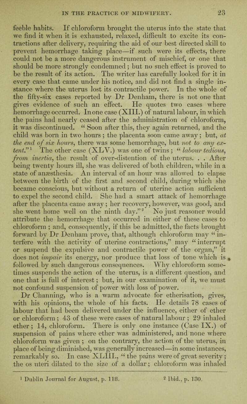 feeble habits. If chloroform brought the uterus into the state that we find it when it is exhausted, relaxed, difficult to excite its con¬ tractions after delivery, requiring the aid of our best directed skill to prevent hemorrhage taking place—if such were its effects, there could not be a more dangerous instrument of mischief, or one that should be more strongly condemned; but no such effect is proved to be the result of its action. The writer has carefully looked for it in every case that came under his notice, and did not find a single in¬ stance where the uterus lost its contractile power. In the whole of the fifty-six cases reported by Dr Denham, there is not one that gives evidence of such an effect. He quotes two cases where hemorrhage occurred. In one case (XIII.) of natural labour, in which the pains had nearly ceased after the administration of chloroform, it was discontinued. Soon after this, they again returned, and the child was born in two hours; the placenta soon came away; but, at the end of six hours, there was some hemorrhage, but not to any ex- tentr^ The other case (XLV.) was one of twins ; labour tedious, from inertia, the result of over-distention of the uterus. . . After being twenty hours ill, she w^as delivered of both children, while in a state of anaesthesia. An interval of an hour was allowed to elapse between the birth of the first and second child, during which she became conscious, but without a return of uterine action sufficient to expel the second child. She had a smart attack of hemorrhage after the ])lacenta came away ; her recovery, however, was good, and she went home well on the ninth day.”^ No just reasoner would attribute the hemorrhage that occurred in either of these cases to chloroform ; and, consequently, if this be admitted, the facts brought forward by Dr Denham prove, that, although chloroform may in¬ terfere with the activity of uterine contractions,” may interrupt or suspend the expulsive and contractile power of the organ,” it does not impair its energy, nor produce that loss of tone which is followed by such dangerous consequences. Why chloroform some¬ times suspends the action of the uterus, is a different question, and one that is full of interest; but, in our examination of it, we must not confound suspension of power with loss of power. Dr Channing, who is a warm advocate for etherisation, gives, with his opinions, the whole of his facts. He details 78 cases of labour that had been delivered under the influence, either of ether or chloroform; 43 of these were cases of natural labour ; 29 inhaled ether; 14, chloroform. There is only one instance (Case IX.) of suspension of pains where ether was administered, and none where chloroform was given ; on the contrary, the action of the uterus, in place of being diminished, was generally increased—in some instances, remarkably so. In case XLIH., the pains were of great severity; the os uteri dilated to the size of a dollar; chloroform was inhaled