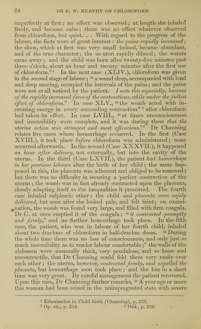 imperfectly at first; no effect was observed ; at length she inhaled freely, and became calm; there was no effect whatever observed from chloroform, but quiet. . . With regard to the progress of the labour, the facts were of great interest: the pains rapidly increased; the show, which at first was very small indeed, became abundant, and of the true character; the os uteri rapidly dilated; the waters came away ; and the child was born alive twenty-five minutes past three o’clock, about an hour and twenty minutes after the first use of chloroform.”^ In the next case (XLIV.), chloroform was given in the second stage of labour; a sound sleep, accompanied with loud and deep snoring, occupied the intervals of the pains; and the pains were not at all noticed by the patient. I note this especially^ because of the rapidly increased force of the contractions, while under the fullest effect of chloroform^'’ In case XLV., the womb acted with in¬ creasing energy in every succeeding contraction” ^ after chloroform had taken its effect. In case LVIII., “ at times unconsciousness and insensibility were complete, and it was during these that the uterine action was strongest and most efficaciousDr Channing relates five cases where hemorrhage occurred. In the first (Case XVIII.), it took place before chloroform was administered; none occurred afterwards. In the second (Case XXXVII.), it happened an hour after delivery^ not externally, but into the cavity of the uterus. In the third (Case LXVII.), the patient had hemorrhage in her previous labours after the birth of her child; the same hap¬ pened in this, the placenta was adherent and obliged to be removed; but there was no difiiculty in securing a perfect contraction of the uterus; the womb was in fact already contracted upon the placenta, closely adapting itself to tlie inequalities it presented. The fourth case inhaled sulphuric ether; the child and placenta were safely delivered, but soon after she looked pale, and felt faint; on exami- ^ nation, the womb was found very large, and filled with firm coagula. Dr C. at once emptied it of the coagula; it contracted promptly and firmlyand no further hemorrhage took place. In the fifth case, the ])atient, who was in labour of her fourth child, inhaled about two drachms of chloroform in half-drachm doses. During the whole time there was no loss of consciousness, and only just so much insensibility as to render labour comfortable;” the walls of the abdomen were unusually thick, very pendulous, and so loose and uncontractile, that Dr Channing could fold them very easily over each other; the uterus, however, contracted firmly, and expelled the placenta, but hemorrhage soon took place; and the loss in a short time was very great. By careful management the patient recovered. Upon this case. Dr Channing further remarks, ‘‘A year ago or more this woman had been seized in the unimpregnated state with severe 1 Etherisation in Child-birth (Channing), p. 233. 2 Op. cit., p. 234. ^ Ibid., p. 2.56.