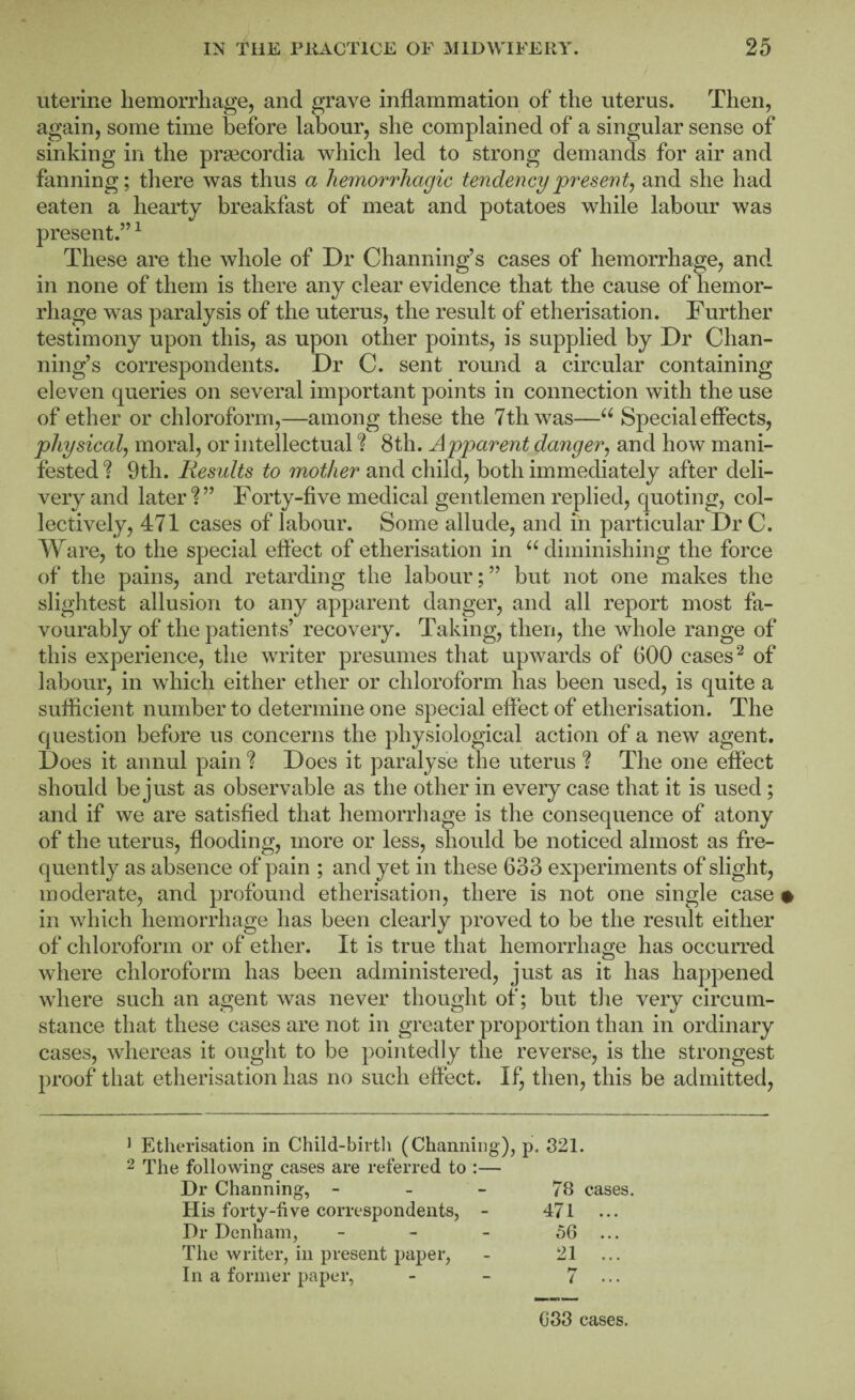 uterine hemorrhage, and grave inflammation of the uterus. Then, again, some time before labour, she complained of a singular sense of sinking in the prsecordia which led to strong demands for air and fanning; there was thus a hemorrhagic tendency present^ and she had eaten a hearty breakfast of meat and potatoes while labour was present.” ^ These are the whole of Dr Channing’s cases of hemorrhage, and. in none of them is there any clear evidence that the cause of hemor¬ rhage was paralysis of the uterus, the result of etherisation. Further testimony upon this, as upon other points, is supplied by Dr Chan¬ ning’s correspondents. Dr C. sent round a circular containing eleven queries on several important points in connection with the use of ether or chloroform,—among these the 7th was—Special effects, physical^ moral, or intellectual ? 8th. Apparent danger, and how mani¬ fested? 9th. Results to mother and child, both immediately after deli¬ very and later?” Forty-five medical gentlemen replied, quoting, col¬ lectively, 471 cases of labour. Some allude, and in particular Dr C. Ware, to the special effect of etherisation in ‘^diminishing the force of the pains, and retarding the labour; ” but not one makes the sliglitest allusion to any apparent danger, and all report most fa¬ vourably of the patients’ recovery. Taking, then, the whole range of this experience, the writer presumes that upwards of 600 cases ^ of labour, in which either ether or chloroform has been used, is quite a sufficient number to determine one special effect of etherisation. The question before us concerns the physiological action of a new agent. Does it annul pain ? Does it paralyse the uterus ? The one effect should be just as observable as the other in every case that it is used ; and if we are satisfied that hemorrliage is tlie consequence of atony of the uterus, flooding, more or less, should be noticed almost as fre¬ quently as absence of pain ; and yet in these 633 experiments of slight, moderate, and profound etherisation, there is not one single case • in which hemorrhage has been clearly proved to be the result either of chloroform or of ether. It is true that hemorrhao(:e has occurred O where chloroform has been administered, just as it has happened where such an agent was never thought of; but the very circum¬ stance that these cases are not in greater proportion than in ordinary cases, whereas it ought to be pointedly the reverse, is the strongest proof that etherisation has no such effect. If, then, this be admitted, ^ Etherisation in Child-birth (Channing), p. 821. 2 The following cases are referred to :— Dr Channing, - - - 78 cases. His forty-five correspondents, - 471 Dr Denham, - - - 56 ... The writer, in present paj)er, - 21 ... In a former paper, - - 7 083 cases.