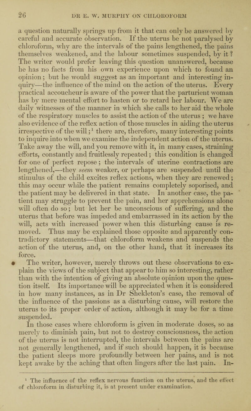 a question naturally springs up from it that can only be answered by careful and accurate observation. If the uterus be not paralysed by chloroform, why are the intervals of the pains lengthened, the pains themselves weakened, and the labour sometimes suspended, by it The writer would prefer leaving this question unanswered, because he has no facts from his own experience upon which to found an o])inion; but he would suggest as an important and interesting in¬ quiry—the influence of the mind on the action of the uterus. Every practical accoucheur is aware of the power that the parturient woman has by mere mental effort to hasten or to retard her labour. We are daily witnesses of the manner in which she calls to her aid the whole of the respiratory muscles to assist the action of the uterus ; we have also evidence of the reflex action of those muscles in aiding the uterus irrespective of the will; ^ there are, therefore, many interesting points to inquire into when we examine the independent action of the uterus. Take away the will, and you remove with it, in many cases, straining efforts, constantly and fruitlessly repeated; this condition is changed for one of perfect repose; the intervals of uterine contractions are lengthened,—they seem weaker, or perhaps are suspended until the stimulus of the child excites reflex actions, when they are renewed; this may occur while the patient remains completely soporised, and the patient may be delivered in that state. In another case, the pa¬ tient may struggle to prevent the pain, and her apprehensions alone will often do so; but let her be unconscious of suffering, and the uterus that before was impeded and embarrassed in its action by the will, acts with increased power when this disturbing cause is re¬ moved. Thus may be explained those opposite and apparently con¬ tradictory statements—that chloroform weakens and suspends the action of the uterus, and, on the other hand, that it increases its force. The writer, however, merely throws out these observations to ex¬ plain the views of the subject that appear to him so interesting, rather than with the intention of giving an absolute opinion upon the ques¬ tion itself. Its importance will be appreciated when it is considered in how many instances, as in Dr Shekleton’s case, the removal of the influence of the passions as a disturbing cause, will restore the uterus to its proper order of action, although it may be for a time suspended. In those cases where chloroform is given in moderate doses, so as merely to diminish pain, but not to destroy consciousness, the action of the uterus is not interrupted, the intervals between the pains are not generally lengthened, and if such should happen, it is because the patient sleeps more profoundly between her pains, and is not kept awake by the aching that often lingers after the last pain. In- * The influence of the reflex nervous function on the uterus, and the eflect of chloroform in disturbing it, is at present under examination.